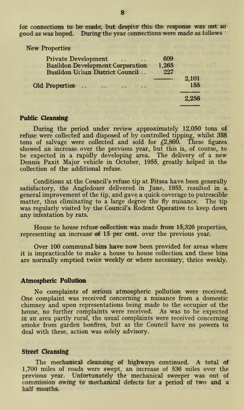 for connections to- be- made- but despite this the response was not so good as was hoped. During the year connections were made as follows : New Properties Private Development Basildon Development Corporation Basildon Urban District Council .. Old Properties 609 1,265 227 2,101 155 2,256 Public Cleansing During the period under review approximately 12,050 tons of refuse were collected and disposed of by controlled tipping, whilst 358 tons of salvage were collected and sold for £2,860. These figures showed an increase over the previous year, but this is, of course, to be expected in a rapidly developing area. The delivery of a new Dennis Paxit Major vehicle in October, 1955, greatly helped in the collection of the additional refuse. Conditions at the Council's refuse tip at Pitsea have been generally satisfactory, the Angledozer delivered in June, 1955, resulted in a general improvement of the tip, and gave a quick coverage to putrescible matter, thus eliminating to a large degree the fly nuisance. The tip was regularly visited by the Council's Rodent Operative to keep down any infestation by rats. House to house refuse collection was made from 15,326 properties, representing an increase of 15 per cent, over the previous year. Over 100 communal bins have now been provided for areas where it is impracticable to make a house to house collection and these bins are normally emptied twice weekly or where necessary, thrice weekly. Atmospheric Pollution No complaints of serious atmospheric pollution were received. One complaint was received concerning a nuisance from a domestic chimney and upon representations being made to the occupier of the house, no further complaints were received. As was to be expected in an area partly rural, the usual complaints were received concerning smoke from garden bonfires, but as the Council have no powers to deal with these, action was solely advisory. Street Cleansing The mechanical cleansing of highways continued. A total of 1,700 miles of roads were swept, an increase of 536 miles over the previous year. Unfortunately the mechanical sweeper was out of commission owing to mechanical defects for a period of two and a half months.