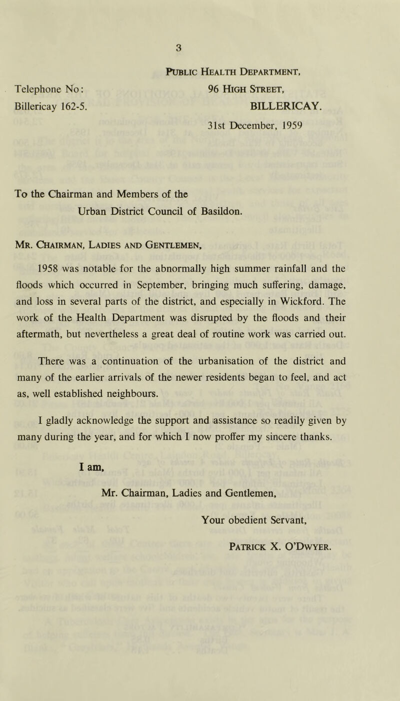 Telephone No: Billericay 162-5. Public Health Department, 96 High Street, BILLERICAY. 31st December, 1959 To the Chairman and Members of the Urban District Council of Basildon. Mr. Chairman, Ladies and Gentlemen, 1958 was notable for the abnormally high summer rainfall and the floods which occurred in September, bringing much suffering, damage, and loss in several parts of the district, and especially in Wickford. The work of the Health Department was disrupted by the floods and their aftermath, but nevertheless a great deal of routine work was carried out. There was a continuation of the urbanisation of the district and many of the earlier arrivals of the newer residents began to feel, and act as, well established neighbours. I gladly acknowledge the support and assistance so readily given by many during the year, and for which I now proffer my sincere thanks. I am, Mr. Chairman, Ladies and Gentlemen, Your obedient Servant, Patrick X. O’Dwyer.