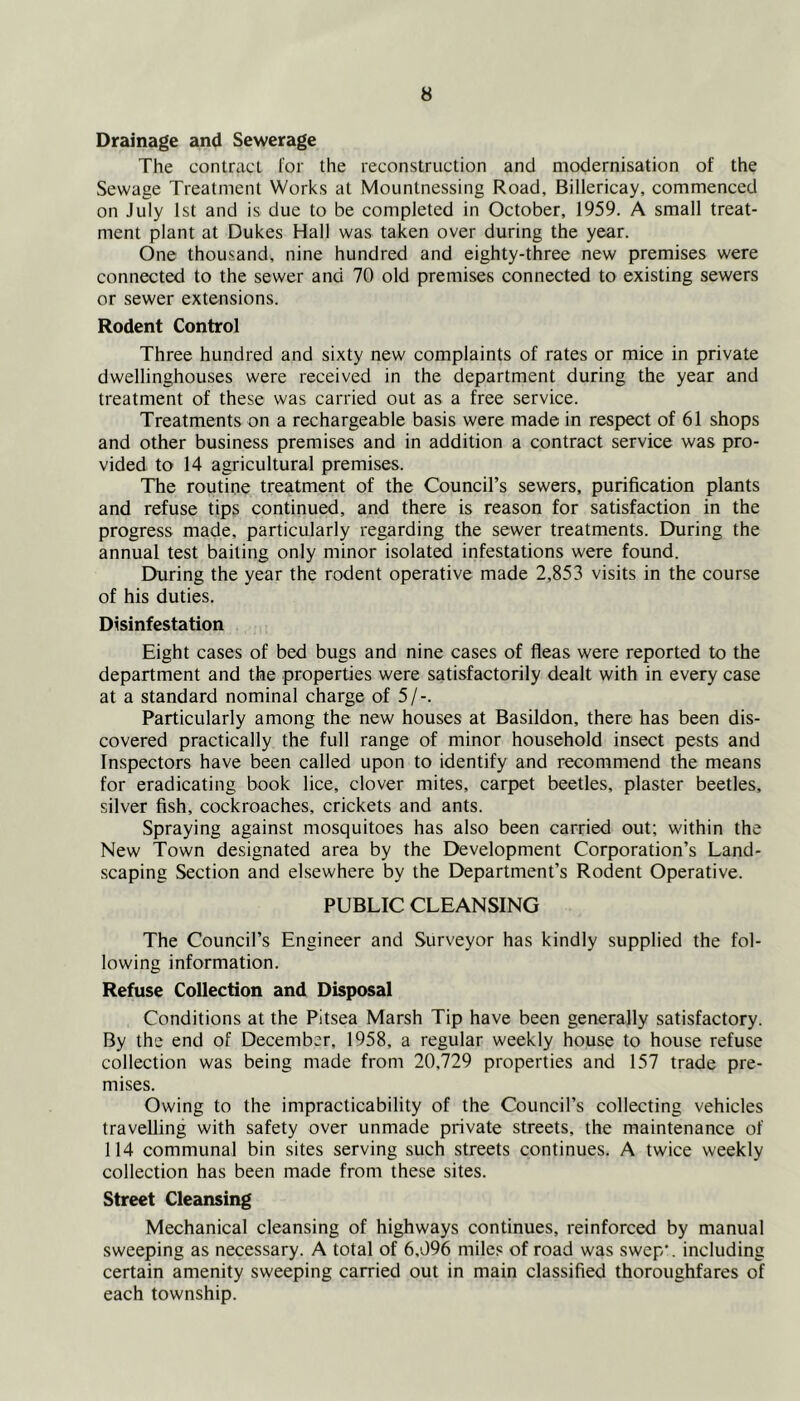Drainage and Sewerage The contract for the reconstruction and modernisation of the Sewage Treatment Works at Mountnessing Road, Billericay, commenced on July 1st and is due to be completed in October, 1959. A small treat- ment plant at Dukes Hall was taken over during the year. One thousand, nine hundred and eighty-three new premises were connected to the sewer and 70 old premises connected to existing sewers or sewer extensions. Rodent Control Three hundred and sixty new complaints of rates or mice in private dwellinghouses were received in the department during the year and treatment of these was carried out as a free service. Treatments on a rechargeable basis were made in respect of 61 shops and other business premises and in addition a contract service was pro- vided to 14 agricultural premises. The routine treatment of the Council’s sewers, purification plants and refuse tips continued, and there is reason for satisfaction in the progress made, particularly regarding the sewer treatments. During the annual test baiting only minor isolated infestations were found. During the year the rodent operative made 2,853 visits in the course of his duties. Disinfestation Eight cases of bed bugs and nine cases of fleas were reported to the department and the properties were satisfactorily dealt with in every case at a standard nominal charge of 5/-. Particularly among the new houses at Basildon, there has been dis- covered practically the full range of minor household insect pests and Inspectors have been called upon to identify and recommend the means for eradicating book lice, clover mites, carpet beetles, plaster beetles, silver fish, cockroaches, crickets and ants. Spraying against mosquitoes has also been carried out; within the New Town designated area by the Development Corporation’s Land- scaping Section and elsewhere by the Department’s Rodent Operative. PUBLIC CLEANSING The Council’s Engineer and Surveyor has kindly supplied the fol- lowing information. Refuse Collection and Disposal Conditions at the Pitsea Marsh Tip have been generally satisfactory. By the end of December, 1958, a regular weekly house to house refuse collection was being made from 20,729 properties and 157 trade pre- mises. Owing to the impracticability of the Council’s collecting vehicles travelling with safety over unmade private streets, the maintenance of 114 communal bin sites serving such streets continues. A twice weekly collection has been made from these sites. Street Cleansing Mechanical cleansing of highways continues, reinforced by manual sweeping as necessary. A total of 6,096 miles of road was swep‘. including certain amenity sweeping carried out in main classified thoroughfares of each township.