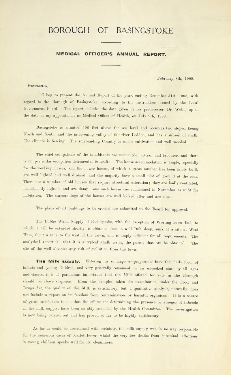 BOROUGH OF BASINGSTOKE, MEDICAL OFFICER’S ANNUAL REPORT. February 8th, 1909. Gentlemen, I beg to present the Annual Report of the year, ending December 31st, 1908, with regard to the Borough of Basingstoke, according to the instructions issued by the Local Government Board. The report includes the data given by my predecessor, Dr. Webb, up to the date of my appointment as Medical Officer of Health, on July 9th, 1908. Basingstoke is situated 306 feet above the sea level and occupies two slojtes, facing North and South, and the intervening valley of the river Loddon, and has a subsoil of chalk. The climate is bracing. The surrounding Country is under cultivation and well wooded. The chief occupations of the inhabitants are mercantile, artisan and labourer, and there is no particular occupation detrimental to health. The house accommodation is ample, especially for the working classes, and the newer houses, of which a great number lias been lately built, are well lighted and well drained, and the majority have a small plot of ground at the rear. There are a number of old houses that require structural alteration; they are badly ventilated, insufficiently lighted, and are damp ; one such house was condemned in November as unlit for habitation. The surroundings of the houses are well looked after and are clean. The plans of all buildings to be erected are submitted to the Board for approval. The Public Water Supply of Basingstoke, with the exception of Worting Town End, to which it will be extended shortly, is obtained from a well 70ft. deep, sunk at a site at West Ham, about a mile to the west of the Town, and is amply sufficient for all requirements. The analytical report is : that it is a typical chalk water, the purest that can be obtained. The site of the well obviates any risk of pollution from the town. The Milk supply. Entering in so large a proportion into the daily food of infants and young children, and very generally consumed in an uncooked state by all ages and classes, it is of paramount importance that the Milk offered for sale in the Borough should be above suspicion. From the samples taken for examination under the Food and Drugs Act, the quality of the Milk is satisfactory, but a qualitative analysis, naturally, does not include a report on its freedom from contamination by harmful organisms. It is a source of great satisfaction to me that the efforts for determining the presence or absence of tubercle in the milk supply, have been so ably seconded by the Health Committee. The investigation is now being carried out and has proved so far to be highly satisfactory. As far as could be ascertained with certainty, the milk supply was in no way responsible for the numerous cases of Scarlet Fever, whilst the very few deaths from intestinal affections in young children speaks well for its cleanliness.