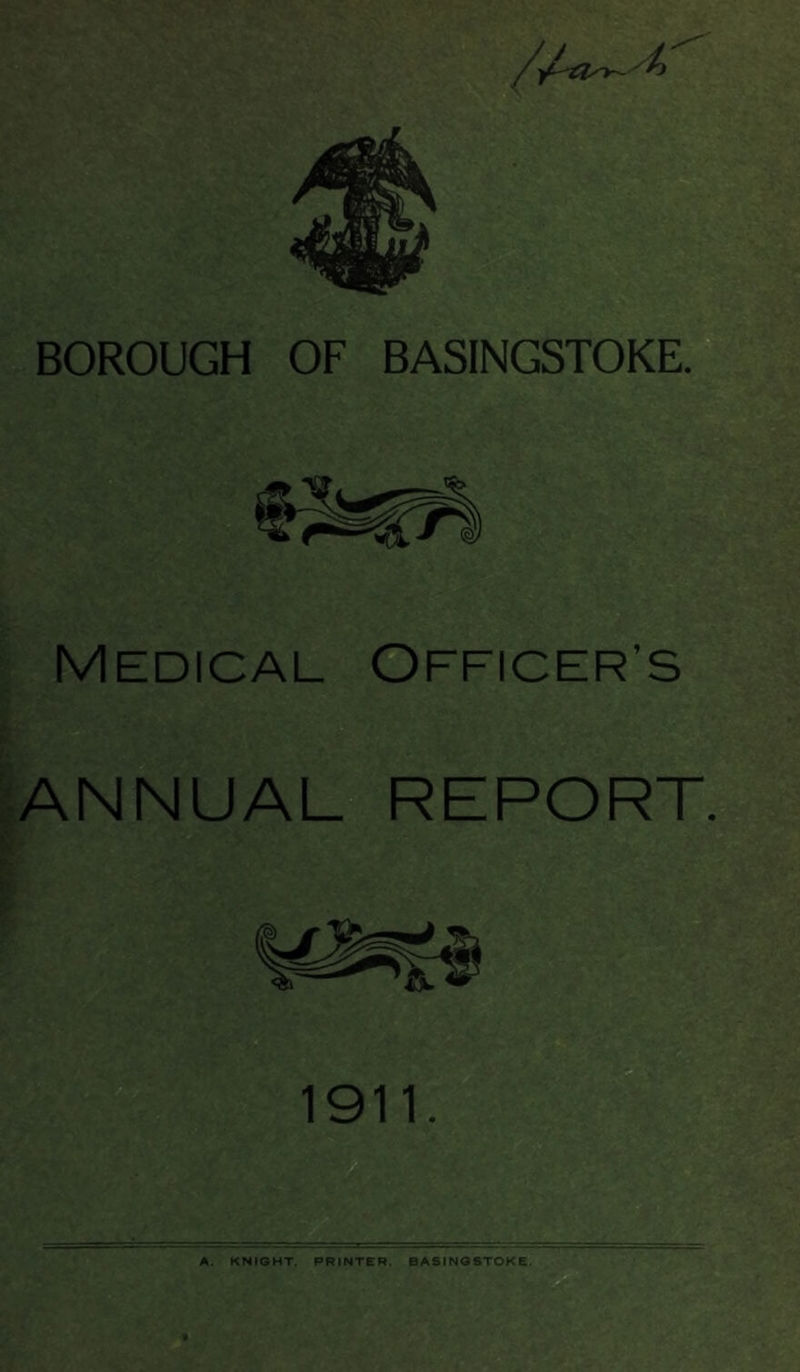 BOROUGH OF BASINGSTOKE. Medical FFICER’S ANNUAL REPORT. A. KNIGHT. PRINTER. BASINGSTOKE.