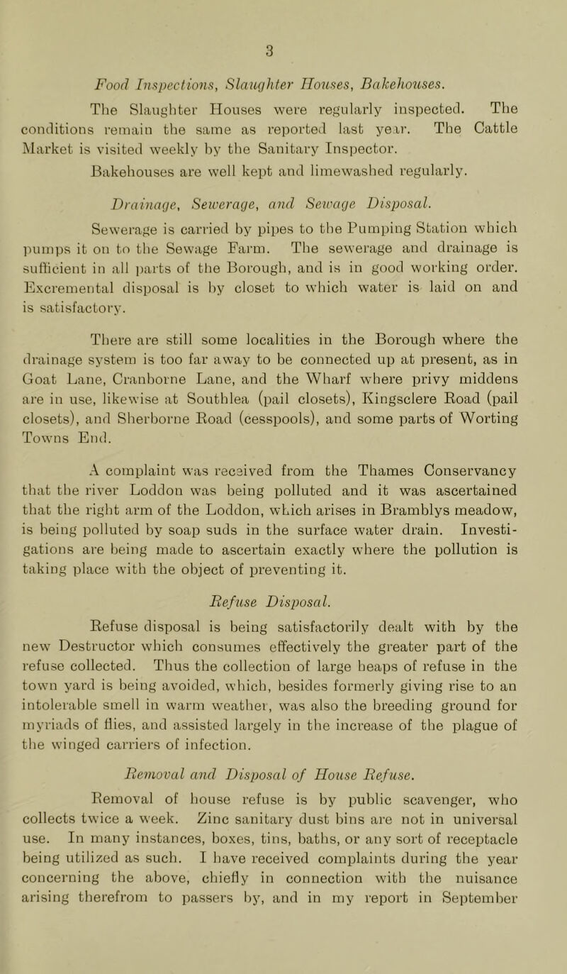 Food Inspections, Slaughter Houses, Bakehouses. The Slaughter Houses were regularly inspected. The conditions remain the same as reported last year. The Cattle Market is visited weekly hy the Sanitary Inspector. Bakehouses are well kept and limewashed regularly. Drainage, Sewerage, and Sewage Disposal. Sewerage is carried by pipes to the Pumping Station which ]Himps it on to the Sewage Farm. The sewerage and drainage is sufficient in all i)arts of the Borough, and is in good working order. Excremental disposal is hy closet to which water is laid on and is satisfactory. There are still some localities in the Borough where the drainage system is too far away to be connected up at present, as in Goat Lane, Cranhorne Lane, and the Wharf where privy middens are in use, likewise at Southlea (pail closets), Kingsclere Road (pail closets), and Sherborne Road (cesspools), and some parts of Worting Towns End. A complaint was received from the Thames Conservancy that the river Loddon was being polluted and it was ascertained that the right arm of the Loddon, which arises in Bramblys meadow, is being polluted by soap suds in the surface water drain. Investi- gations are being made to ascertain exactly where the pollution is taking place with the object of preventing it. Refuse Disposal. Refuse disposal is being satisfactorily dealt with by the new Destructor which consumes effectively the greater part of the refuse collected. Thus the collection of large heaps of refuse in the town yard is being avoided, winch, besides formerly giving rise to an intolerable smell in warm weather, was also the breeding ground for myriads of flies, and assisted largely in tbe increase of the plague of the winged carriers of infection. Removal and Disposal of Iloiise Refuse. Removal of house refuse is by public scavenger, who collects twice a week. Zinc sanitary dust bins are not in universal use. In many instances, boxes, tins, baths, or any sort of receptacle being utilized as such. I have received complaints during the year concerning the above, chiefly in connection with the nuisance arising therefrom to passers hy, and in my report in Se])temher