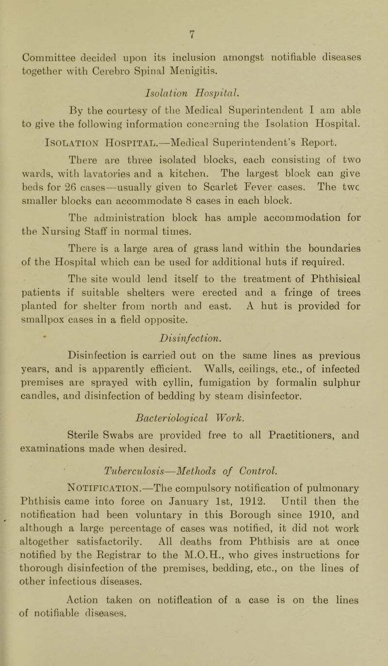 Committee decided upon its inclusion amongst notifiable diseases together with Cerehro S])inal Monigitis. Isolation Hosi)ital. By the courtesy of the Medical Superintendent I am able to give the following information concerning the Isolation Hospital. Isolation Hospital.—Medical Superintendent’s Report. There are three isolated blocks, each consisting of two wards, with lavatories and a kitchen. The largest block can give beds for 26 cases—usually given to Scarlet Fever cases. The twc smaller blocks can accommodate 8 cases in each block. The administration block has ample accommodation for the. Nursing Staff in normal times. There is a large area of grass land within the boundaries of the Hospital which can he used for additional huts if required. The site would lend itself to the treatment of Phthisical patients if suitable shelters were erected and a fringe of trees planted for shelter from north and east. A hut is provided for smallpox cases in a field opposite. * Disinfection. Disinfection is carried out on the same lines as previous years, and is apparently efficient. Walls, ceilings, etc., of infected premises are sprayed with cyllin, fumigation by formalin sulphur candles, and disinfection of bedding by steam disinfector. Bacteriological Work. Sterile Swabs are provided free to all Practitioners, and examinations made when desired. Tuberciilosis—Methods of Control. Notification.—The compulsory notification of pulmonary Phthisis came into force on January 1st, 1912. Until then the notification had been voluntary in this Borough since 1910, and although a large percentage of cases was notified, it did not work altogether satisfactorily. All deaths from Phthisis are at once notified hy the Registrar to the M.O.H., who gives instructions for thorough disinfection of the premises, bedding, etc., on the lines of other infectious diseases. Action taken on notification of a case is on the lines of notifiable diseases.