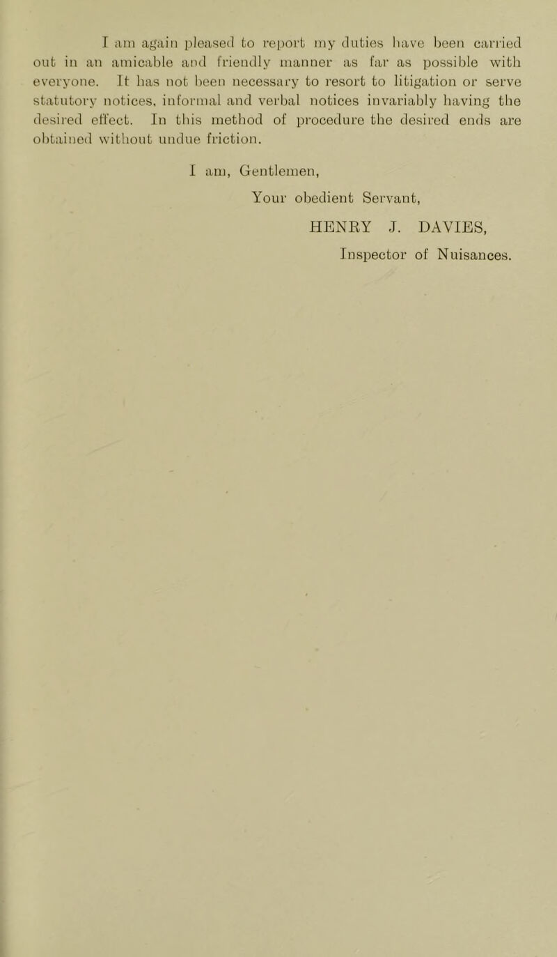 out in an amicable and fi’iendly manner as far as jjossible with everyone. It has not been necessary to resort to litigation or serve statutory notices, informal and verbal notices invariably having the desii'ed effect. In this method of procedure the desired ends are obtained without undue friction. I am, Gentlemen, Your obedient Servant, HENRY J. DAVIES, Inspector of Nuisances.