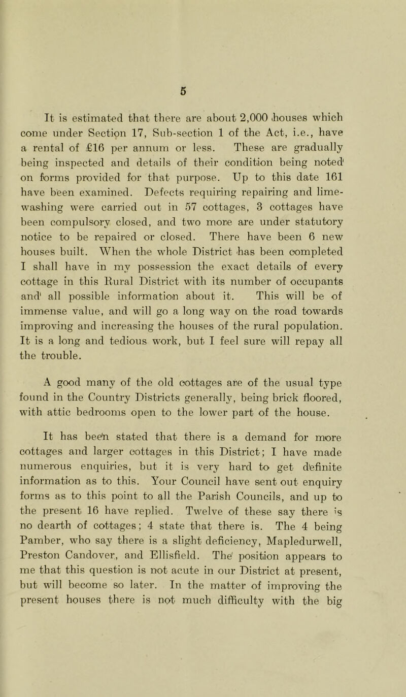 It is estimat-ed that there are about 2,000 (houses which come under Section 17, Sub-section 1 of the Act, i.e., have a rental of €16 per annum or less. These are gradually being inspected and details of their condition being noted on forms provided for that purpose. Up to this date 161 have been examined. Defects requiring repairing and lime- wasbing were carried out in 57 cottages, 3 cottages have been compulsory closed, and two more are under statutory notice to be repaired or closed. There have been 6 new bouses built. When the whole District bas been completed I shall have in my possession the exact details of every cottage in this Rural District with its number of occupants and' all possible informatio'n about it. This will be of immense value, and will go a long way on the road towards improving and increasing the houses of the rural population. It is a long and tedious work, but I feel sure will repay all tbe trouble. A good many of the old cottages are of the usual type found in the Country Districts general!}', being brick floored, with attic bedrooms open to the lower part of the house. It has beeb stated that there is a demand for more cottages and larger cottages in this District; I have made numerous enquiries, but it is very bard to get definite information as to this. Your Council have sient out enquiry forms as to this point to all the Parish Councils, and up to the present 16 have replied. Twelve of these say there is no dearth of cottages; 4 state that there is. The 4 being Pamber, who say ther-e is a slight deficiency, Mapledurwell, Preston Candover, and Ellisfield. The' position appears to me that this question is not acute in our District at present, but will become so later. In the matter of improving the present houses there is not much difficulty with the big