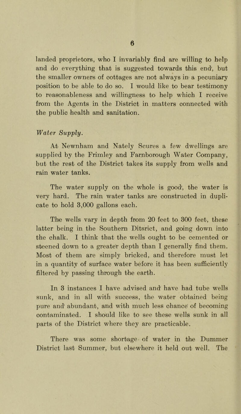 landed proprietors, who I invariably find are willing to help and do everything that is suggested towards this end, but the smaller owners of cottages are not always in a pecuniary position to be able to do so. I would like to bear testimony to reasonableness and willingness to^ help which I receive from the Agents in the District in matters connected with the public health and sanitation. Water Supply. At Newnham and Nately Scores a few dwellings are supplied by the Frimley and Farnborough Water Company, but the rest of the District takes its supply from wells and rain water tanks. The water supply on the whole is good, the water is very hard. The rain water tanks are constructed in dupli- cate to hold 3,000 gallons each. The wells vary in depth from 20 feet to 300 feet, these latter being in the Southern Ditsrict, and going down into the chalk. I think that the wells ought to be cemented or steened down to a greater depth than I generally find them. Most of them are simply bricked, and therefore must let in a quantity of surface water before it has been sufficiently filtered by passing through the earth. In 3 instances I have advised and have had tube wells sunk, and in all with success, the water obtained being pure and abundant, and with much less chance' of becoming contaminated. I should like to see these wells sunk in all parts of the District where they are practicable. There was some shortage of water in the Dummer District last Summer, but elsewhere it held out well. The