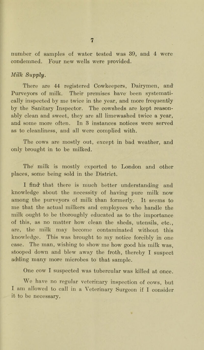 number of samples of water tested was 39, and 4 were condemned. Four new wells were provided. Milk Supply. There are 44 registered Cowkeepers, Dairymen, and Purveyors of milk. Their premises have been systemati- cally inspected by me twice in the year, and more frequently by the Sanitary Inspector. The cowsheds are kept reason- ably clean and sweet, they are all limewashed twice a year, and some more often. In 3 instances notices were served as to cleanliness, and all were complied with. The cows are mostly out, except in bad weather, and only brought in to be milked. The' milk is mostly exported to London and other places, some being sold in the District. I find' that there is much better understanding and knowledge about the necessity of having pure milk now among the purveyors of milk than formerly. It seems to me that the actual milkers and employees who handle the milk ought to be thoroughly educated as to the importance of this, as no matter how clean the sheds, utensils, etc., are, the milk may become contaminated without this knowledge. This was brought to my notice forcibly in one case. The man, wishing to show me how good his milk was, stooped down and blew away the froth, thereby I suspect adding many more microbes to that sample. One cow I suspected was tubercular was killed at once. We have no regular veterinary inspection of cows, but I am allowed to call in a Veterinary Surgeon if I consider it to be necessary.