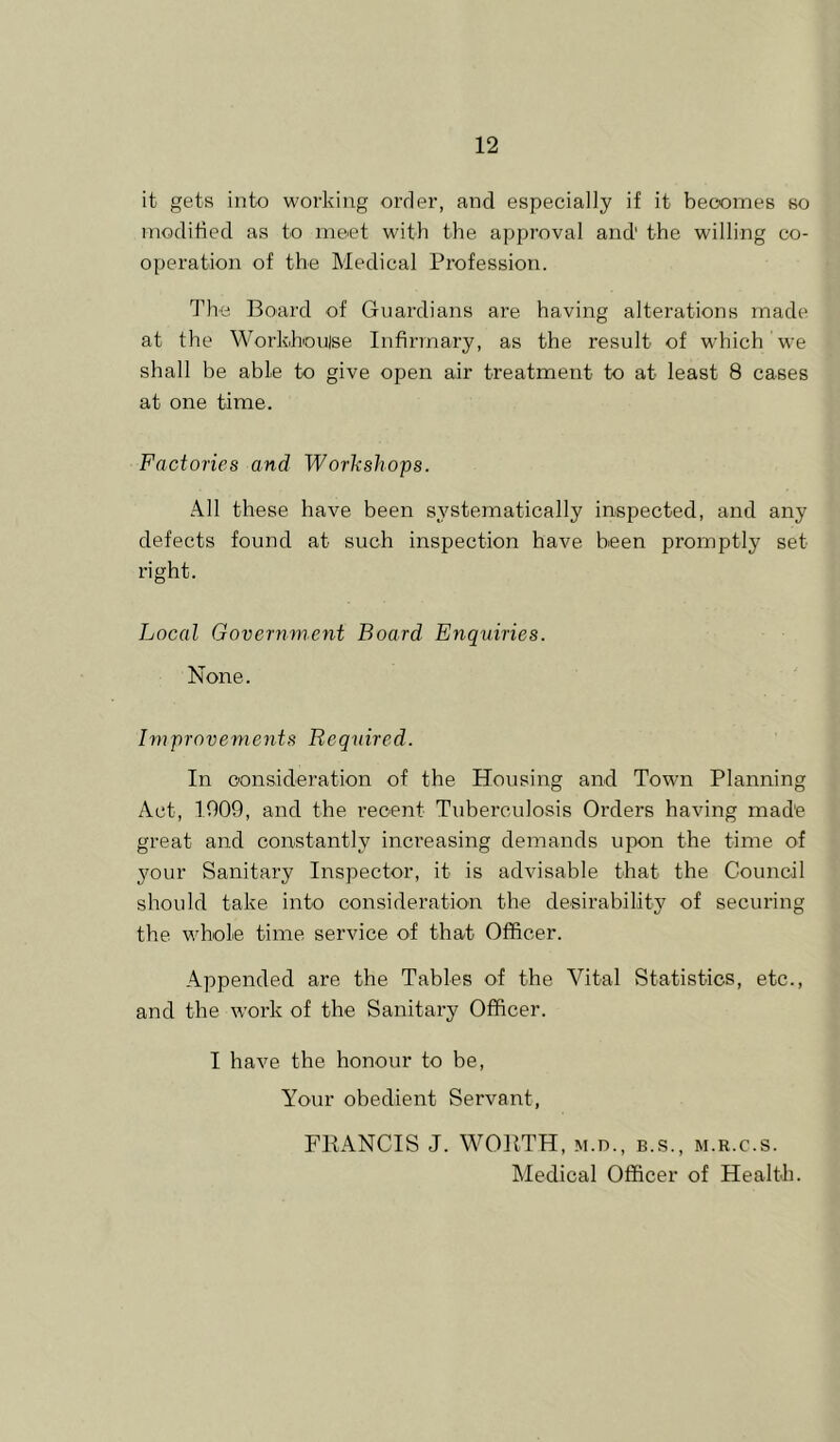 it gets into working order, and especially if it becomes so modified as to meet with the approval and' the willing co- operation of the Medical Profession. The Board of Guardians are having alterations made at the Workhonise Infirmary, as the result of which we shall be able to give open air treatment to at least 8 cases at one time. Factories and Workshops. All these have been systematically inspected, and any defects found at such inspection have been promptly set right. Local Government Board Enquiries. None. Improvements Required. In consideration of the Housing and Town Planning Act, 1909, and the recent Tuberculosis Orders having mad'e great and constantly inci’easing demands upon the time of your Sanitary Inspector, it is advisable that the Council should take into consideration the desirability of securing the whole time service of that Officer. Appended are the Tables of the Vital Statistics, etc., and the work of the Sanitary Officer. I have the honour to be. Your obedient Servant, FRANCIS J. WORTH, m.d., b.s., m.r.c.s. Medical Officer of Health.