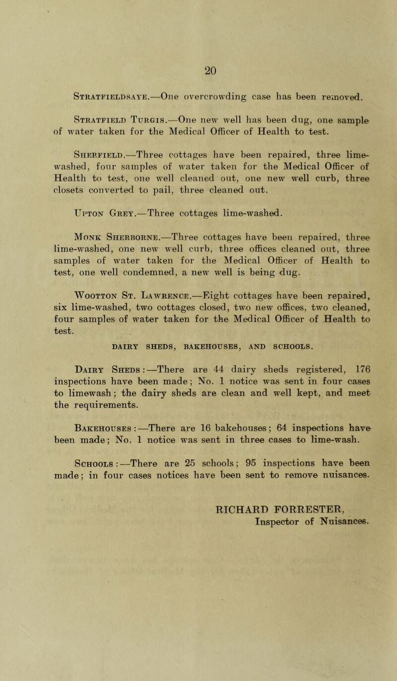 Stratfieldsaye.—One overcrowding case has been reinoved. Stratfield Turgis.—One new well has been dug, one sample of water taken for the Medical Officer of Health to test. Sheffield.—Three cottages have been repaired, three lime- washed, four samples of water taken for the Medical Officer of Health to test, one well cleaned out, one new well curb, three closets converted to pail, three cleaned out. TTfton Grey.— Three cottages lime-washed. Monk Sherborne.—Three cottages have been repaired, three lime-washed, one new well curb, three offices cleaned out, three samples of water taken for the Medical Officer of Health to te.st, one well condemned, a new well is being dug. WooTTON St. Lawrence.—Eight cottages have been repaired, six lime-washed, two cottages closed, two new offices, two cleaned, four samples of water taken for the Medical Officer of Health to test. DAIRY SHEDS, BAKEHOUSES, AND SCHOOLS. Dairy Sheds:—There are 44 dairy sheds registered, 176 inspections have been made; No. 1 notice was sent in four cases to limewash; the dairy sheds are clean and well kept, and meet the requirements. Bakehouses : —There are 16 bakehouses; 64 inspections have been made; No. 1 notice was sent in three cases to lime-wash. Schools : —There are 25 schools; 95 inspections have been made; in four cases notices have been sent to remove nuisances. RICHARD FORRESTER, Inspector of Nuisances.