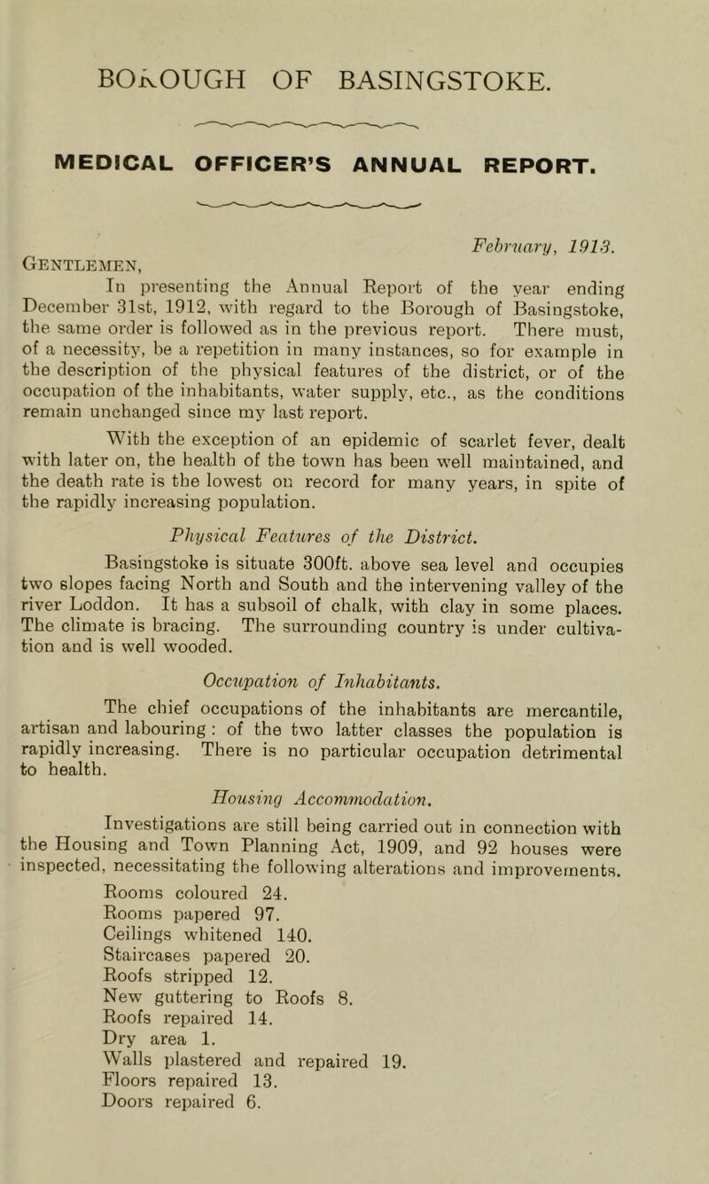 MEDICAL OFFICER’S ANNUAL REPORT. Fehrnary, 1913. Gentlemen, In presenting the Annual Report of the year ending December 31st, 1912, with regard to the Borough of Basingstoke, the same order is followed as in the previous report. There must, of a necessity, be a repetition in many instances, so for e.xample in the description of the physical features of the district, or of the occupation of the inhabitants, water supply, etc., as the conditions remain unchanged since my last report. With the exception of an epidemic of scarlet fever, dealt with later on, the health of the town has been well maintained, and the death rate is the lowest on record for many years, in spite of the rapidly increasing population. Physical Features of the District. Basingstoke is situate 300ft. above sea level and occupies two slopes facing North and South and the intervening valley of the river Loddon. It has a subsoil of chalk, with clay in some places. The climate is bracing. The surrounding country is under cultiva- tion and is well wooded. Occupation of Inhabitants. The chief occupations of the inhabitants are mercantile, artisan and labouring ; of the two latter classes the population is rapidly increasing. There is no particular occupation detrimental to health. Housing Accommodation. Investigations ai'e still being carried out in connection with the Housing and Town Planning Act, 1909, and 92 houses were inspected, necessitating the following alterations and improvements. Rooms coloured 24. Rooms papered 97. Ceilings whitened 140. Staircases papered 20. Roofs stripped 12. New guttering to Roofs 8. Roofs repaired 14. Dry area 1. Walls plastered and repaired 19. Floors repaired 13. Doors repaired 6.