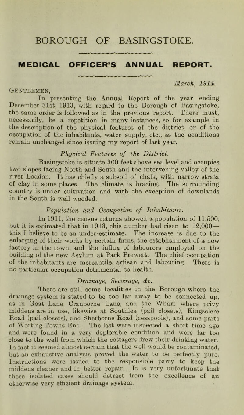 MEDICAL OFFICER’S ANNUAL REPORT. Gentlemen, March, 1914. In presenting the Annual Report of the year ending December 31st, 1913, with I'egard to the Borough of Basingstoke, the same order is followed as in the previous report. There must, necessarily, be a repetition in many instances, so for example in the description of the physical features of the district, or of the occupation of the inhabitants, water supply, etc., as the conditions remain unchanged since issuing my report of last year. Physical FeaUives of the District. Basingstoke is situate 300 feet above sea level and occupies two slopes facing North and South and the intervening valley of the river Loddon. It has chiefly a subsoil of chalk, with narrow strata of clay in some places. The climate is bracing. The surrounding country is under cultivation and with the exception of downlands in the South is well wooded. Population and Occupation of Inhabitants. In 1911, the census returns showed a population of 11,500, hut it is estimated that in 1913, this number had risen to 12,000— this I believe to be an under-estimate. The increase is due to the enlarging of their works by certain firms, the establishment of a new factory in the town, and the influx of labourer’s employed on the building of the new Asylum at Park Prewett. The chief occupation of the inhabitants are mercantile, artisan and labouring. There is no particular occupation detrimental to health. Drainage, Sewerage, &c. There are still some localities in the Borough where the drainage system is stated to be too far away to be connected up, as in Goat Lane, Cranborne Lane, and the Wharf where privy middens are in use, likewise at Southlea (pail closets), Kingsclere Road (pail closets), and Sherborne Road (cesspools), and some parts of Worting Towns End. The last were inspected a short time ago and were found in a very deplorable condition and were far too close to the well from which the cottagers drew their drinking water. In fact it seemed almost certain that the well would be contaminated, but an exhaustive analysis proved the water to be perfectly pure. Instructions were issued to the responsible party to keep the middens cleaner and in better repair. It is very unfortunate that these isolated cases should detract from the excellence of an otherwise very efficient drainage system.