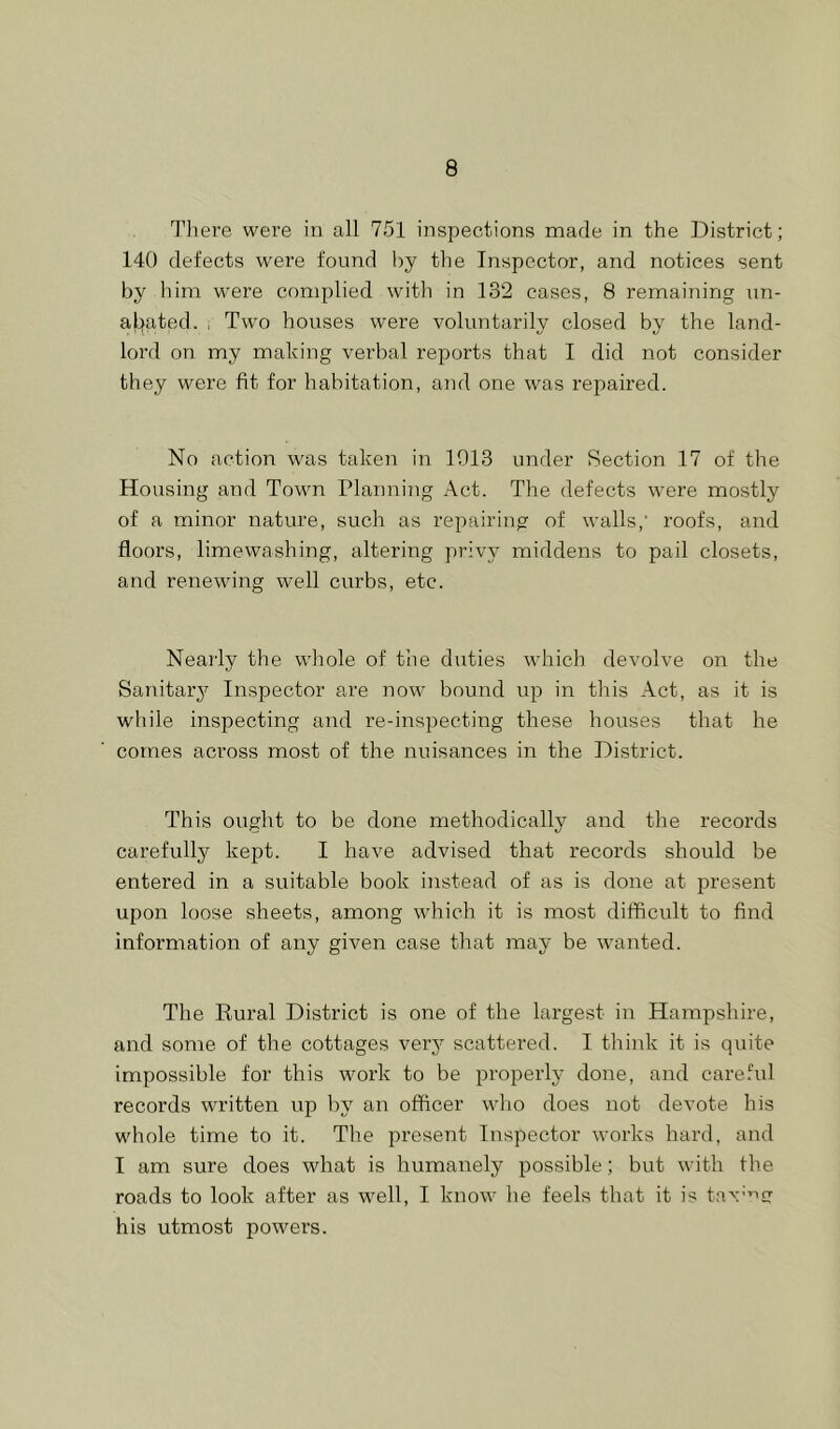 There were in all 751 inspections marie in the District; 140 defects were found by the Inspector, and notices sent by him were complied with in 132 cases, 8 remaining nn- aL)a,ted. , Two houses were voluntarily closed by the land- lord on my making verbal reports that I did not consider they were fit for habitation, and one was repaired. No action was taken in 1913 under Section 17 of the Housing anrl Town Planning Act. The defects were mostly of a minor nature, such as repairing of walls,’ roofs, and floors, limewashing, altering privy middens to pail closets, and renewing well curbs, etc. Nearly the whole of the duties which devolve on the Sanitarj?^ Inspector are now bound up in this Act, as it is while inspecting and re-inspecting these houses that he comes across most of the nuisances in the District. This ought to be done methodically and the records carefully kept. I have advised that records should be entered in a suitable book instead of as is done at present upon loose sheets, among which it is most difficult to find information of any given case that may be wanted. The Rural District is one of the largest in Hampshire, and some of the cottages very scattered. I think it is quite impossible for this work to be properl}- done, and care.hd records written up by an officer who does not devote his whole time to it. The present Inspector works hard, and I am sure does what is humanely possible; but with the roads to look after as well, I know he feels that it is ta\’’''g his utmost powers.