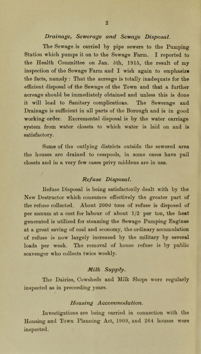 Drainage, Sewerage and Sewage Disposal. The Sewage is carried by pipe sewers to the Pumping Station wliich pumps it on to the Sewage Farm. I reported to the Health Committee on Jan. 5th, 1915, the result of my inspection of the Sewage Farm and I wish again to emphasize the facts, namely : That the acreage is totally inadequate for the efficient disposal of the Sewage of the Town and that a further acreage should be immediately obtained and unless this is done it will lead to Sanitary complications. The Sewerage and Drainage is sufficient in all parts of the Borough and is in good working order. Excremental disposal is by the water carriage system from water closets to which water is laid on and is satisfactory. Some of the outlying districts outside the sewered area the houses are drained to cesspools, in some cases have pail closets and in a very few cases privy middens are in use. Refuse Disposal. Refuse Disposal is being satisfactorily dealt with by the New Destructor which consumes effectively the greater part of the refuse collected. About 2000 tons of refuse is disposed of per annum at a cost for labour of about 1/2 per ton, the heat generated is utilized for steaming the Sewage Pumping Engines at a great saving of coal and economy, the ordinary accumulation of refuse is now largely increased by the military by several loads per week. The removal of house refuse is by public scavenger who collects twice weekly. Milk Supply. The Dairies, Cowsheds and Milk Shops were regularly inspected as in proceeding years. Housing Accommodation. Investigations are being carried in connection with the Housing and Town Planning Act, 1909, and 264 houses were inspected.