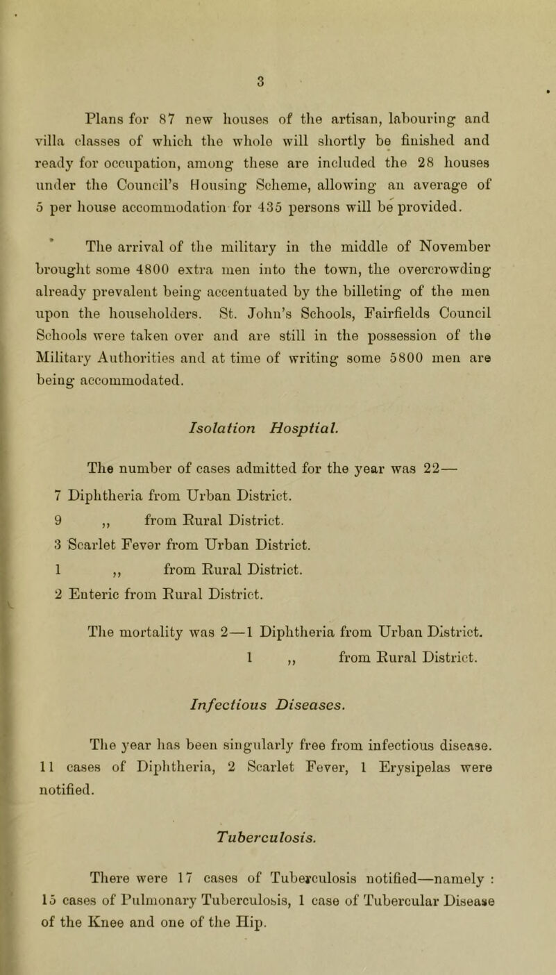 Plans for 87 new liouses of the artisan, labouring and villa classes of which the whole will shortly be finished and ready for occupation, among these are included the 28 houses under the Council’s Housing Scheme, allowing an average of 5 per house accommodation for 435 persons will be provided. The arrival of the military in the middle of November bi’ought some 4800 extra men into the town, the overcrowding already prevalent being accentuated by the billeting of the men upon the householders. St. John’s Schools, Fairfields Council Schools were taken over and are still in the possession of the Military Authorities and at time of writing some 5800 men are being accommodated. Isolation Hosptial. The number of cases admitted for the year was 22— 7 Diphtheria from Urban District. 9 ,, from Rural District. 3 Scarlet Fever from Urban District. 1 ,, from Rural District. 2 Enteric from Rural District. Tlie mortality was 2—1 Diphtheria from Urban District. I ,, from Rural District. Infectious Diseases. The 3’ear has been singularly free from infectious disease. 11 cases of Diphtheria, 2 Scarlet Fever, 1 Erysipelas were notified. Tuberculosis. There were 17 cases of Tubeyculosis notified—namely : 15 cases of Pulmonary Tuberculosis, 1 case of Tubercular Disease of the Knee and one of the Hip.