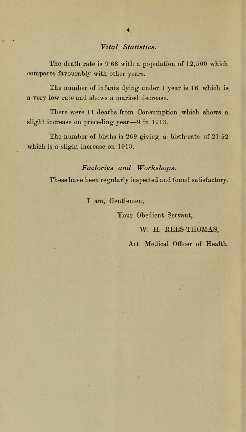 Vital Statistics. The death rate is 9 68 with a population of 12,500 which compares favourably with other years. The number of infants dying under 1 year is 16 which is a very low rate and shows a marked decrease. There were 11 deaths from Consumption which shows a slight increase on preceding year—9 in 1913. The number of births is 269 giving a birth-rate of 21‘52 which is a .slight increase on 1913. Factories and Workshops. These have been regularly inspected and found satisfactory. I am, Gentlemen, Your Obedient Servant, W. n. REES-THOMAS, Act. Medical Officer of Health.