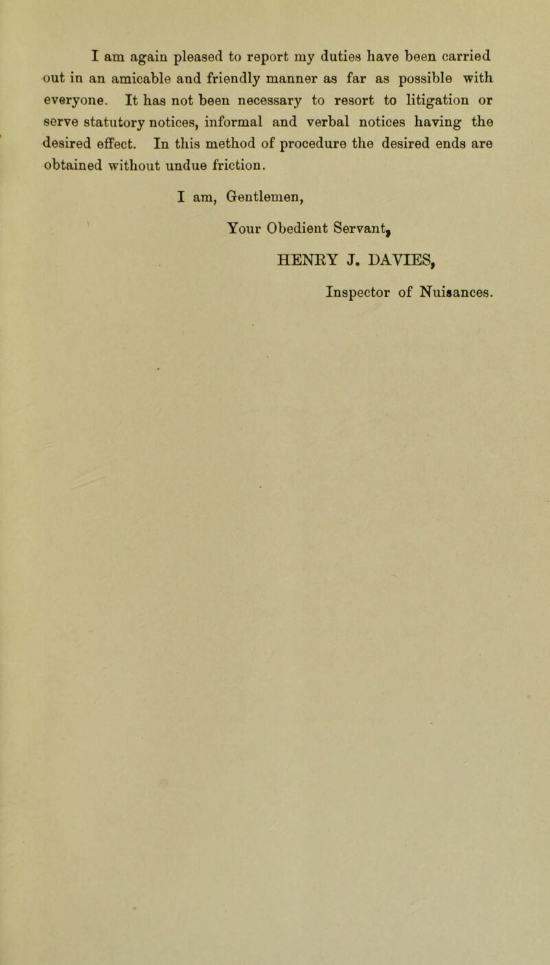 I am again pleased to report my duties have been carried out in an amicable and friendly manner as far as possible with everyone. It has not been necessary to resort to litigation or serve statutory notices, informal and verbal notices having the desired effect. In this method of procedure the desired ends are obtained without undue friction. I am, Gentlemen, Your Obedient Servant, HENRY J. DAVIES, Inspector of Nuisances.