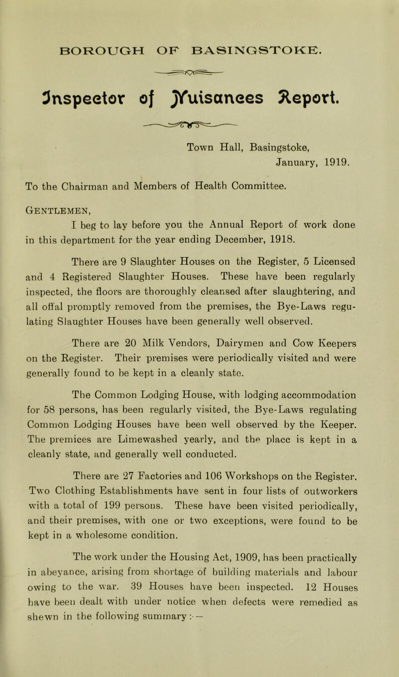 3nspeetor of Xuisanees Jleport. Town Hall, Basingstoke, January, 1919. To the Chairman and Members of Health Committee. Gentlemen, I beg to lay before you the Annual Eeport of work done in this department for the year ending December, 1918. There are 9 Slaughter Houses on the Eegister, 5 Licensed and 4 Eegistered Slaughter Houses. These have been regularly inspected, the floors are thoroughly cleansed after slaughtering, and all offal promptly removed from the premises, the Bye-Laws regu- lating Slaughter Houses have been generally well observed. There ai’e 20 Milk Vendors, Dairymen and Cow Keepers on the Eegister. Their premises were periodically visited and were generally found to be kept in a cleanly state. The Common Lodging House, with lodging accommodation for 58 persons, has been regularly visited, the Bye-Laws regulating Common Lodging Houses have been well observed by the Keeper. The premices are Limewashed yearly, and the place is kept in a cleanly state, and generally well conducted. Thei’e are 27 Factories and 106 Workshops on the Eegister. Two Clothing Establishments have sent in four lists of outworkers with a total of 199 persons. These have been visited periodically, and their premises, with one or two exceptions, wei’e found to be kept in a wholesome condition. The work under the Housing Act, 1909, has been practically in abeyance, arising from shortage of building materials and labour owing to the war. 39 Houses have been inspected. 12 Houses have been dealt with under notice when defects were remedied as shewn in the following summary:- —