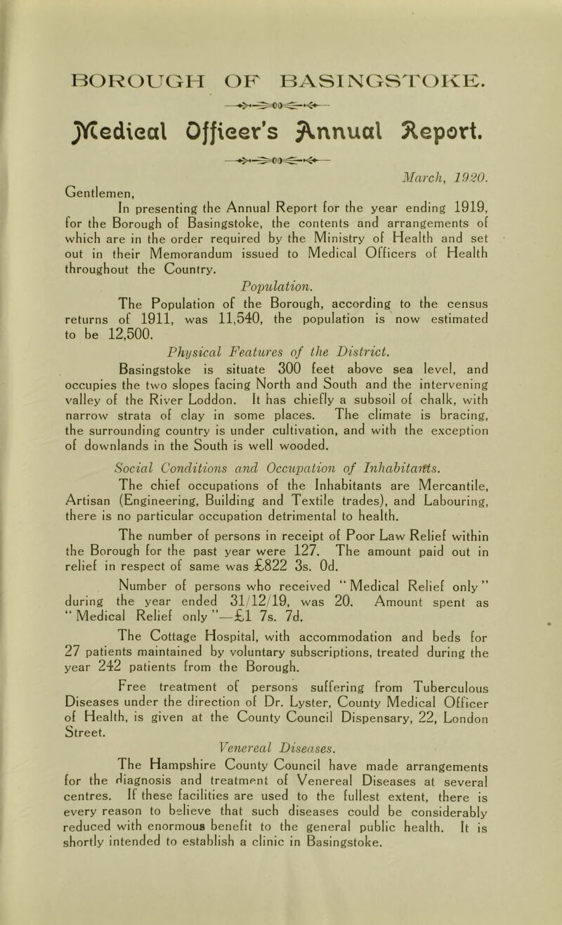 JYcedieal Officer’s jV.nnual Report. —.>*-^00^—<5.^— March, 1020. Gentlemen, In presenting the Annual Report for the year ending 1919, for the Borough of Basingstoke, the contents and arrangements of which are in the order required by the Ministry of Health and set out in their Memorandum issued to Medical Officers of Health throughout the Country. Poptdation. The Population of the Borough, according to the census returns of 1911, was 11,540, the population is now estimated to be 12,500. Physical FeaHires of the District. Basingstoke is situate 300 feet above sea level, and occupies the two slopes facing North and South and the intervening valley of the River Loddon. It has chiefly a subsoil of chalk, with narrow strata of clay in some places. The climate is bracing, the surrounding country is under cultivation, and with the exception of downlands in the South is well wooded. Social Conditions and Occntpation of InhahitaiUs. The chief occupations of the Inhabitants are Mercantile, Artisan (Engineering, Building and Textile trades), and Labouring, there is no particular occupation detrimental to health. The number of persons in receipt of Poor Law Relief within the Borough for the past year were 127. The amount paid out in relief in respect of same was £822 3s. Od. Number of persons who received “ Medical Relief only ” during the year ended 31/12/19, was 20. Amount spent as “ Medical Relief only ”—£1 7s. 7d. The Cottage Hospital, with accommodation and beds for 27 patients maintained by voluntary subscriptions, treated during the year 242 patients from the Borough. Free treatment of persons suffering from Tuberculous Diseases under the direction of Dr. Lyster, County Medical Officer of Health, is given at the County Council Dispensary, 22, London Street. Venereal Diseases. The Hampshire County Council have made arrangements for the diagnosis and treatment of Venereal Diseases at several centres. If these facilities are used to the fullest extent, there is every reason to believe that such diseases could be considerably reduced with enormous benefit to the general public health. It is shortly intended to establish a clinic in Basingstoke.