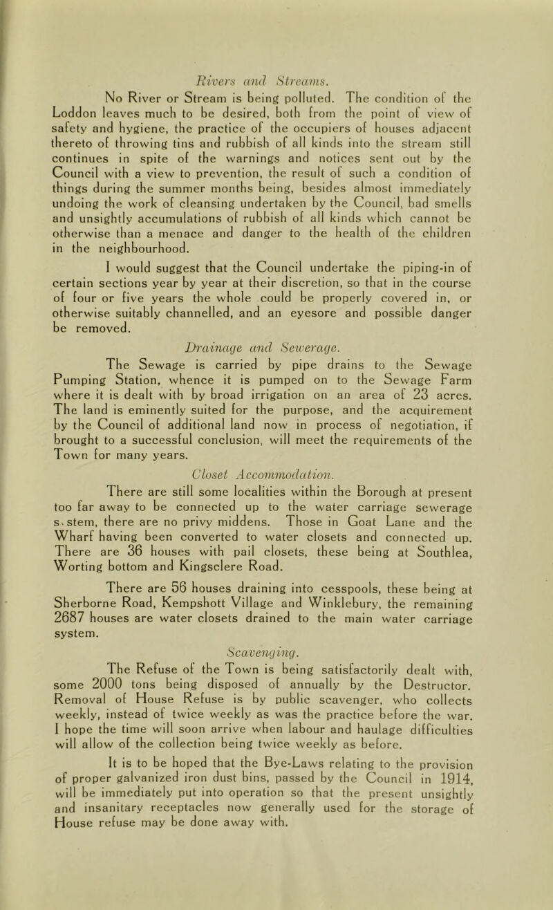 llivcrs and Streams. No River or Stream is being polluted. The condition of the Loddon leaves much to be desired, both from the point of view of safety and hygiene, the practice of the occupiers of houses adjacent thereto of throwing tins and rubbish of all kinds into the stream still continues in spite of the warnings and notices sent out by the Council with a view to prevention, the result of such a condition of things during the summer months being, besides almost immediately undoing the work of cleansing undertaken by the Council, bad smells and unsightly accumulations of rubbish of all kinds which cannot be otherwise than a menace and danger to the health of the children in the neighbourhood. I would suggest that the Council undertake the piping-in of certain sections year by year at their discretion, so that in the course of four or five years the whole could be properly covered in. or otherwise suitably channelled, and an eyesore and possible danger be removed. Drainage and Sewerage. The Sewage is carried by pipe drains to the Sewage Pumping Station, whence it is pumped on to the Sewage Farm where it is dealt with by broad irrigation on an area of 23 acres. The land is eminently suited for the purpose, and the acquirement by the Council of additional land now in process of negotiation, if brought to a successful conclusion, will meet the requirements of the Town for many years. Closet Accommodation. There are still some localities within the Borough at present too far away to be connected up to the water carriage sewerage s-stem, there are no privy middens. Those in Goat Lane and the Wharf having been converted to water closets and connected up. There are 36 houses with pail closets, these being at Southlea, Worting bottom and Kingsclere Road. There are 56 houses draining into cesspools, these being at Sherborne Road, Kempshott Village and Winklebury, the remaining 2687 houses are water closets drained to the main water carriage system. Scavenging. The Refuse of the Town is being satisfactorily dealt with, some 2000 tons being disposed of annually by the Destructor. Removal of House Refuse is by public scavenger, who collects weekly, instead of twice weekly as was the practice before the war. 1 hope the time will soon arrive when labour and haulage difficulties will allow of the collection being twice weekly as before. It is to be hoped that the Bye-Laws relating to the provision of proper galvanized iron dust bins, passed by the Council in 1914, will be immediately put into operation so that the present unsightly and insanitary receptacles now generally used for the storage of House refuse may be done away with.