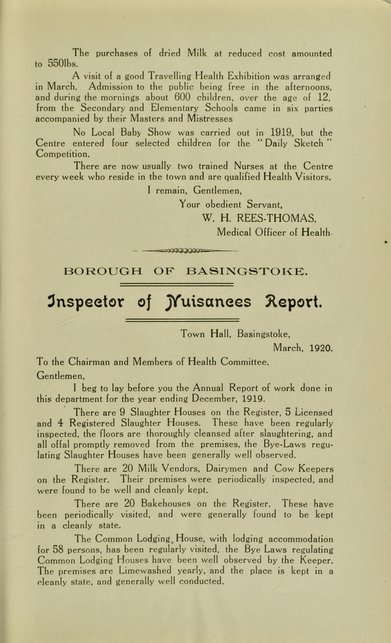 The purchases of dried Milk at reduced cost amounted to 5501bs. A visit of a good Travelling Health Exhibition was arranged in March. Admission to tbe public being free in tbe afternoons, and during tbe mornings about 600 children, over the age of 12, from the Secondary and Elementary Schools came in six parties accompanied by their Masters and Mistresses No Local Baby Show was carried out in 1919, but tbe Centre entered four selected children for tbe “ Daily Sketch Competition. There are now usually two trained Nurses at tbe Centre every week who reside in the town and are qualified Health Visitors. 1 remain, Gentl emen. Your obedient Servant, W. H. REES-THOMAS, Medical Officer of Health BOROUGH OF BASINGSTOKE. 3nspeetor oj J/^'^anees 5leport. Town Hall, Basingstoke, March, 1920. To the Chairman and Members of Health Committee. Gentlemen, 1 beg to lay before you the Annual Report of work done in this department for the year ending December, 1919. There are 9 Slaughter Houses on the Register, 5 Licensed and 4 Registered Slaughter Houses. These have been regularly inspected, tbe floors are thoroughly cleansed after slaughtering, and all offal promptly removed from the premises, the Bye-Laws regu- lating Slaughter Houses have been generally well observed. There are 20 Milk Vendors, Dairymen and Cow Keepers on the Register. Their premises were periodically inspected, and were found to be well and cleanly kept. There are 20 Bakehouses on the Register. These have been periodically visited, and were generally found to be kept in a cleanly state. Tbe Common Lodging, House, with lodging accommodation for 58 persons, has been regularly visited, the Bye Laws regulating Common Lodging Houses have been well observed by the Keeper. The premises are Limewashed yearly, and the place is kept in a cleanly state, and generally well conducted.