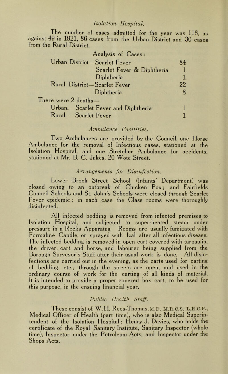 Isolation Hospital. The number of cases admitted for the year was 116, as against 49 in 1921, 86 cases from the Urban District and 30 cases from the Rural District. Analysis of Cases : Urban District—Scarlet Fever 84 Scarlet Fever & Diphtheria 1 Diphtheria 1 Rural District—Scarlet Fever 22 Diphtheria 8 Th ere were 2 deaths— Urban. Scarlet Fever and Diphtheria 1 Rural. Scarlet Fever 1 Ambulance Facilities. Two Ambulances are provided by the Council, one Horse Ambul ance for the removal of Infectious cases, stationed at the Isolation Hospital, and one Stretcher Ambulance for accidents, stationed at Mr. B. C. Jukes, 20 Wote Street. Arrangements for Disinfection. Lower Brook Street School (Infants’ Department) was closed owing to an outbreak of Chicken Pox; and Fairfields Council Schools and St. John’s Schools were closed through Scarlet Fever epidemic ; in each case the Class rooms were thoroughly disinfected. All infected bedding is removed from infected premises to Isolation Hospital, and subjected to super-beated steam under pressure in a Recks Apparatus. Rooms are usually fumigated with Formaline Candle, or sprayed with Izal after all infectious disease. The infected bedding is removed in open cart covered with tarpaulin, the driver, cart and horse, and labourer being supplied from the Borough Surveyor’s Staff after their usual work is done. All disin- fections are carried out in the evening, as the carts used for carting of bedding, etc., through the streets are open, and used in the ordinary course of work for the carting of all kinds of material. It is intended to provide a proper covered box cart, to be used for this purpose, in the ensuing financial year. Pitblic Health Staff. These consist of W. H. Rees-Thomas, M.D.,M.K.C.S.,L.K.C.P., Medical Officer of Health (part time), who is also Medical Superin- tendent of the Isolation Hospital ; Henry J. Davies, who holds the certificate of the Royal Sanitary Institute, Sanitary Inspector (whole time). Inspector under the Petroleum Acts, and Inspector under the Shops Acts.