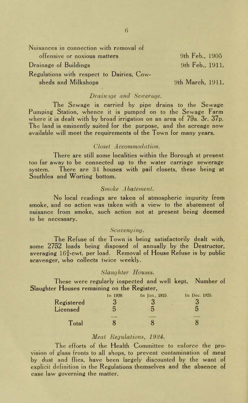 Nuisances in connection with removal of offensive or noxious matters 9th Feb., 1905 Drainage of Buildings 9th Feb., 1911. Regulations with respect to Dairies, Cow- sheds and Milkshops 9th March, 1911. Drain uje and Seicerafje. The Sewage is carried by pipe drains to the Sewage Pumping Station, whence it is pumped on to the Sewage Farm where it is dealt with by broad irrigation on an area of 79a. 3r. 37p. The land is eminently suited for the purpose, and the acreage now available will meet the requirements of the Town for many years. Closet .1 cconimoda tion. There are still some localities within the Borough at present too far away to be connected up to the water carriage sewerage system. There are .34 houses with pail closets, these being at Southlea and Worting bottom. Smoke Abatement. No local readings are taken of atmospheric impurity from smoke, and no action was taken with a view to the abatement of nuisance from smoke, such action not at present being deemed to be necessary. Scavenij ing. The Refuse of the Town is being satisfactorily dealt with, some 2752 loads being disposed of annually by the Destructor, averaging 16f-cwt. per load. Removal of House Refuse is by public scavenger, who collects twice weekly. Slaughter Houses. 1 hese were regularly inspected and well Slaughter Houses remaining on the Register, Registered Licensed Total In 1920 3 5 8 In J.Tii., 1925. 3 5 8 kept. Number of In Deo. 1926. 3 5 8 Meat Hegulations, 19‘24. The efforts of the Health Committee to enforce the pro- vision of glass fronts to all shops, to prevent contamination of meat by dust and flies, have been largely discounted by the want of explicit definition in the Regulations themselves and the absence of case law governing the matter.