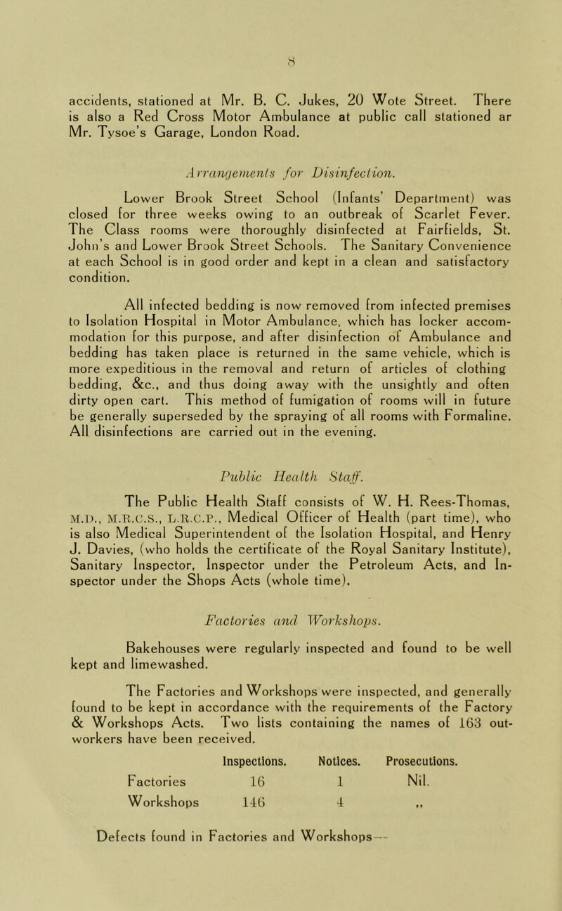 ,s accidents, stationed at Mr. B. C. Jukes, 20 Wote Street. There is also a Red Cross Motor Ambulance at public call stationed ar Mr. Tysoe’s Garage, London Road. Arrangements for Disinfection. Lower Brook Street School (Infants’ Department) was closed for three weeks owing to an outbreak of Scarlet Fever. The Class rooms were thoroughly disinfected at Fairfields, St. John’s and Lower Brook Street Schools. The Sanitary Convenience at each School is in good order and kept in a clean and satisfactory condition. All infected bedding is now removed from infected premises to Isolation Hospital in Motor Ambulance, whi ch has locker accom- modation for this purpose, and after disinfection of Ambulance and bedding has taken place is returned in the same vehicle, which is more expeditious in the removal and return of articles of clothing bedding, &c., and thus doing away with the unsightly and often dirty open cart. Th is method of fumigation of rooms will in future be generally superseded by the spraying of all rooms with Formaline. All disinfections are carried out in the evening. Public Health Staff. The Public Health Staff consists of W. H. R ees-Thomas, M.D., M.R.C.S., L.R.C.P., Medical Officer of Health (part time), who is also Medical Superintendent of the Isolation Hospital, and Henry J. Davies, (who holds the certificate of the Royal Sanitary Institute), Sanitary Inspector, Inspector under the Petroleum Acts, and In- spector under the Shops Acts (whole time). Factories and Workshops. Bakehouses were regularly inspected and found to be well kept and limewashed. The Factories and Workshops were inspected, and generally found to be kept in accordance with the requirements of the Factory & Workshops Acts. Two lists containing the names of 163 out- workers have been received. Inspections. Notices. Prosecutions. Factories 16 1 Nil, Workshops 146 4 »« Defects found in Factories and Workshops —