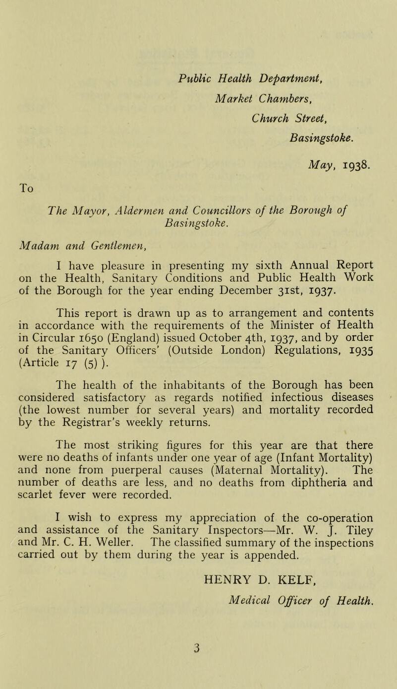 To Public Health Department, Market Chambers, Church Street, Basingstoke. May, 1938. The Mayor, Aldermen and Councillors of the Borough of Basingstoke. Madam and Gentlemen, I have pleasure in presenting my sixth Annual Report on the Health, Sanitary Conditions and Public Health Work of the Borough for the year ending December 31st, 1937. This report is drawn up as to arrangement and contents in accordance with the requirements of the Minister of Health in Circular 1650 (England) issued October 4th, 1937, and by order of the Sanitary Officers’ (Outside London) Regulations, 1935 (Article 17 (5) ). The health of the inhabitants of the Borough has been considered satisfactory as regards notified infectious diseases (the lowest number for several years) and mortality recorded by the Registrar’s weekly returns. The most striking figures for this year are that there were no deaths of infants under one year of age (Infant Mortality) and none from puerperal causes (Maternal Mortality). The number of deaths are less, and no deaths from diphtheria and scarlet fever were recorded. I wish to express my appreciation of the co-operation and assistance of the Sanitary Inspectors—Mr. W. J. Tiley and Mr. C. H. Weller. The classified summary of the inspections carried out by them during the year is appended. HENRY D. KELF. Medical Officer of Health.