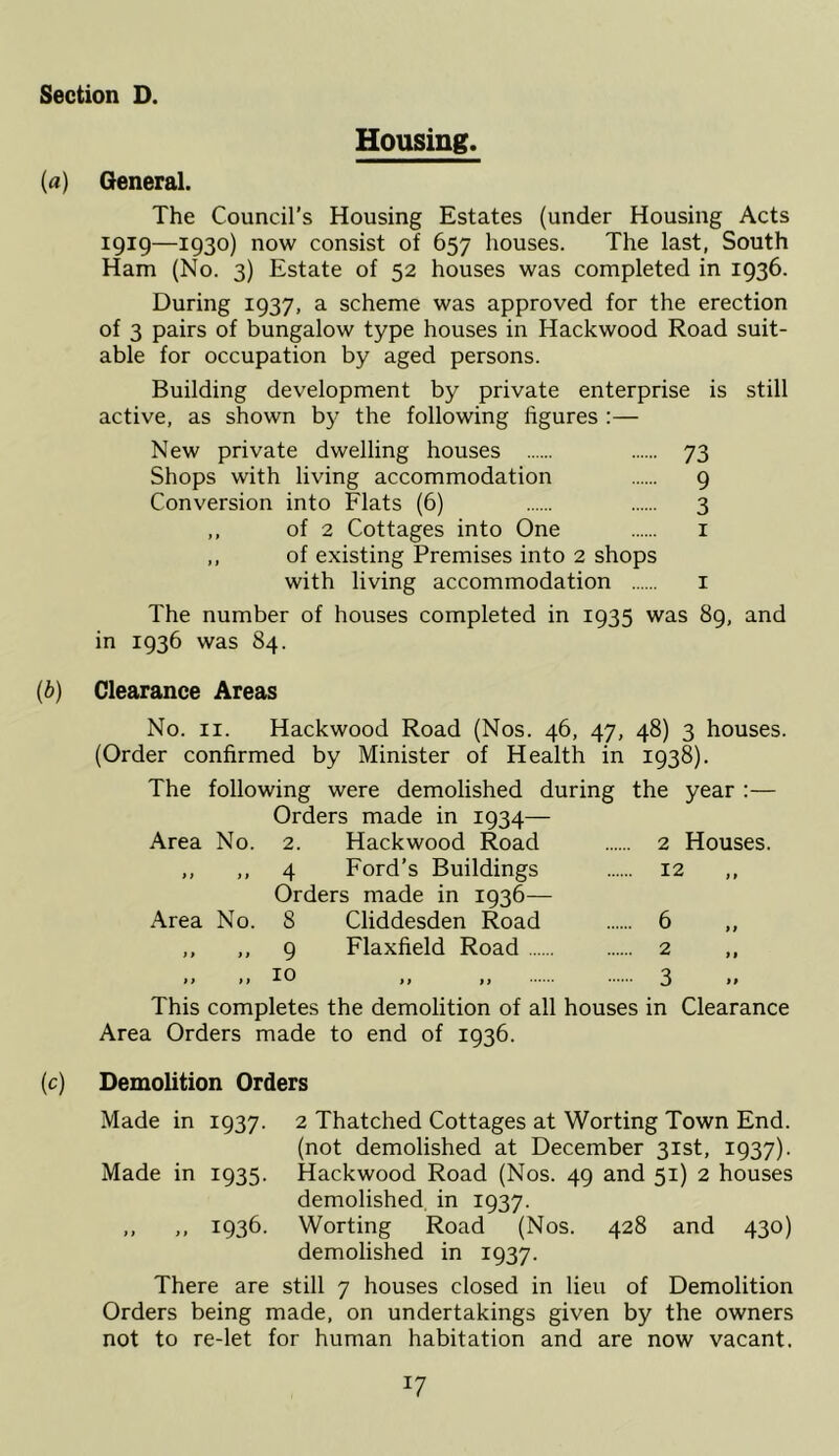 Housing. (a) General. The Council’s Housing Estates (under Housing Acts igig—1930) now consist of 657 houses. The last, South Ham (No. 3) Estate of 52 houses was completed in 1936. During 1937, a scheme was approved for the erection of 3 pairs of bungalow type houses in Hackwood Road suit- able for occupation by aged persons. Building development by private enterprise is still active, as shown b}^ the following figures :— New private dwelling houses 73 Shops with living accommodation 9 Conversion into Flats (6) 3 ,, of 2 Cottages into One i ,, of existing Premises into 2 shops with living accommodation i The number of houses completed in 1935 was 89, and in 1936 was 84. (b) Clearance Areas No. II. Hackwood Road (Nos. 46, 47, 48) 3 houses. (Order confirmed by Minister of Health in 1938). The following were demolished during the year :— Orders made in 1934— Area No. 2. Hackwood Road 2 Houses. ,, ,, 4 Ford’s Buildings 12 Orders made in 1936— Area No. 8 Cliddesden Road 6 ,, ,, ,, 9 Flaxfield Road 2 ,, ij >1 I. ij 3 This completes the demolition of all houses in Clearance Area Orders made to end of 1936. (c) Demolition Orders Made in 1937. 2 Thatched Cottages at Worting Town End. (not demolished at December 31st, 1937). Made in 1935. Hackwood Road (Nos. 49 and 51) 2 houses demolished, in 1937. ,, ,, 1936. Worting Road (Nos. 428 and 430) demolished in 1937. There are still 7 houses closed in lieu of Demolition Orders being made, on undertakings given by the owners not to re-let for human habitation and are now vacant.