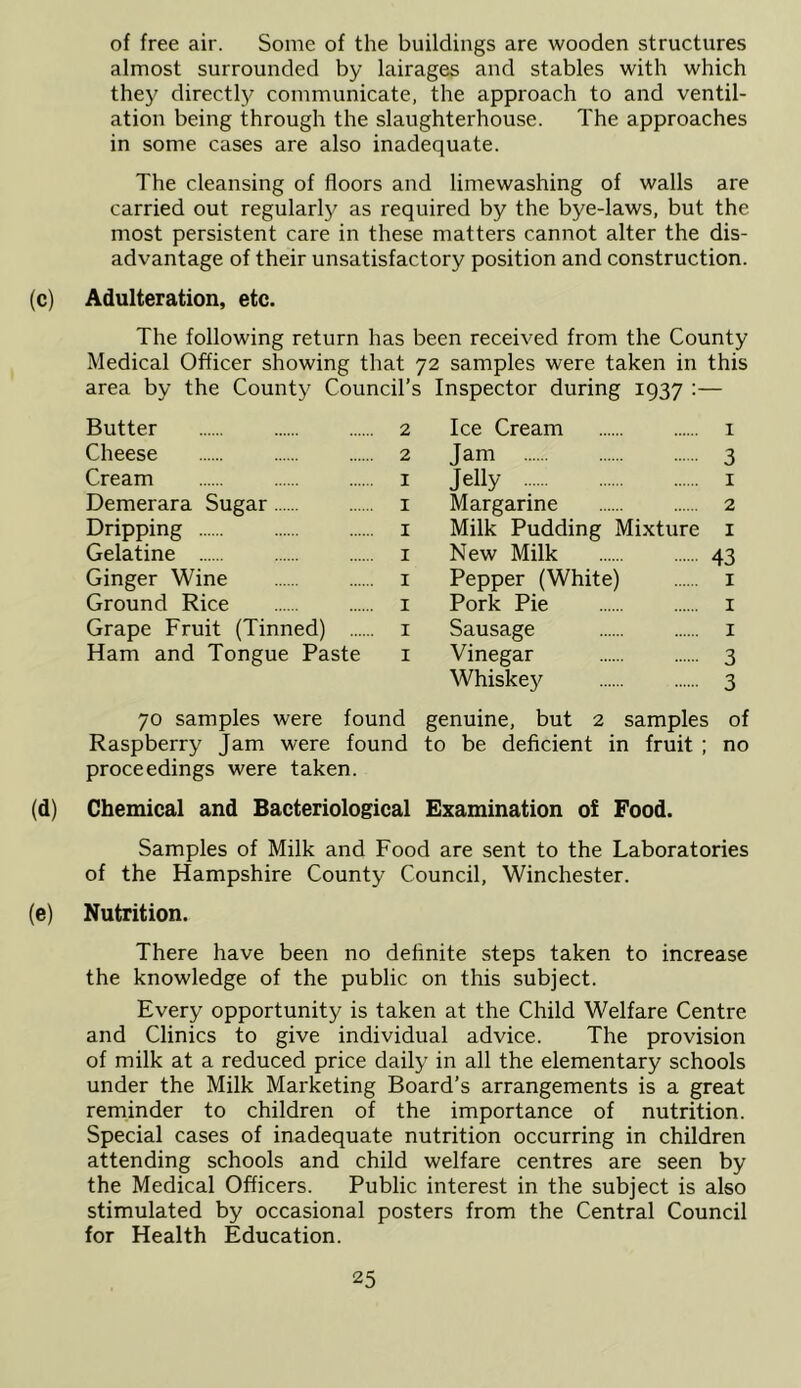 of free air. Some of the buildings are wooden structures almost surrounded by lairages and stables with which they directl}^ communicate, the approach to and ventil- ation being through the slaughterhouse. The approaches in some cases are also inadequate. The cleansing of floors and limewashing of walls are carried out regularly as required by the bye-laws, but the most persistent care in these matters cannot alter the dis- advantage of their unsatisfactory position and construction. (c) Adulteration, etc. The following return has been received from the County Medical Officer showing that 72 samples were taken in this area by the County Council’s Inspector during 1937 ;— Butter 2 Cheese 2 Cream i Demerara Sugar i Dripping i Gelatine i Ginger Wine i Ground Rice i Grape Fruit (Tinned) i Ham and Tongue Paste i Ice Cream i Jam 3 Jelly I Margarine 2 Milk Pudding Mixture i New Milk 43 Pepper (White) i Pork Pie i Sausage i Vinegar 3 Whiskey 3 70 samples were found genuine, but 2 samples of Raspberry Jam were found to be deficient in fruit ; no proceedings were taken. (d) Chemical and Bacteriological Examination o£ Food. Samples of Milk and Food are sent to the Laboratories of the Hampshire County Council, Winchester. (e) Nutrition. There have been no definite steps taken to increase the knowledge of the public on this subject. Every opportunity is taken at the Child Welfare Centre and Clinics to give individual advice. The provision of milk at a reduced price daily in all the elementary schools under the Milk Marketing Board’s arrangements is a great reminder to children of the importance of nutrition. Special cases of inadequate nutrition occurring in children attending schools and child welfare centres are seen by the Medical Officers. Public interest in the subject is also stimulated by occasional posters from the Central Council for Health Education.