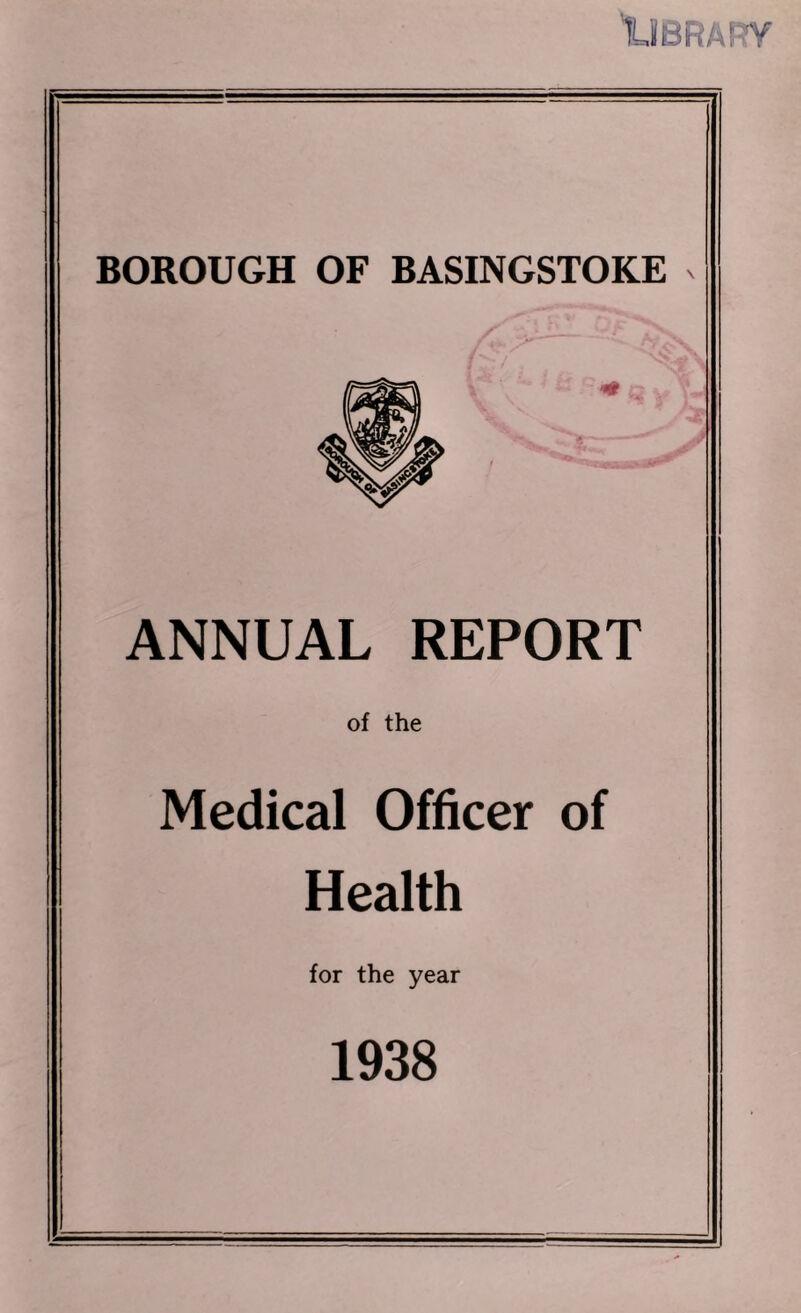 1UBRA!?Y BOROUGH OF BASINGSTOKE ANNUAL REPORT of the Medical Officer of Health for the year 1938
