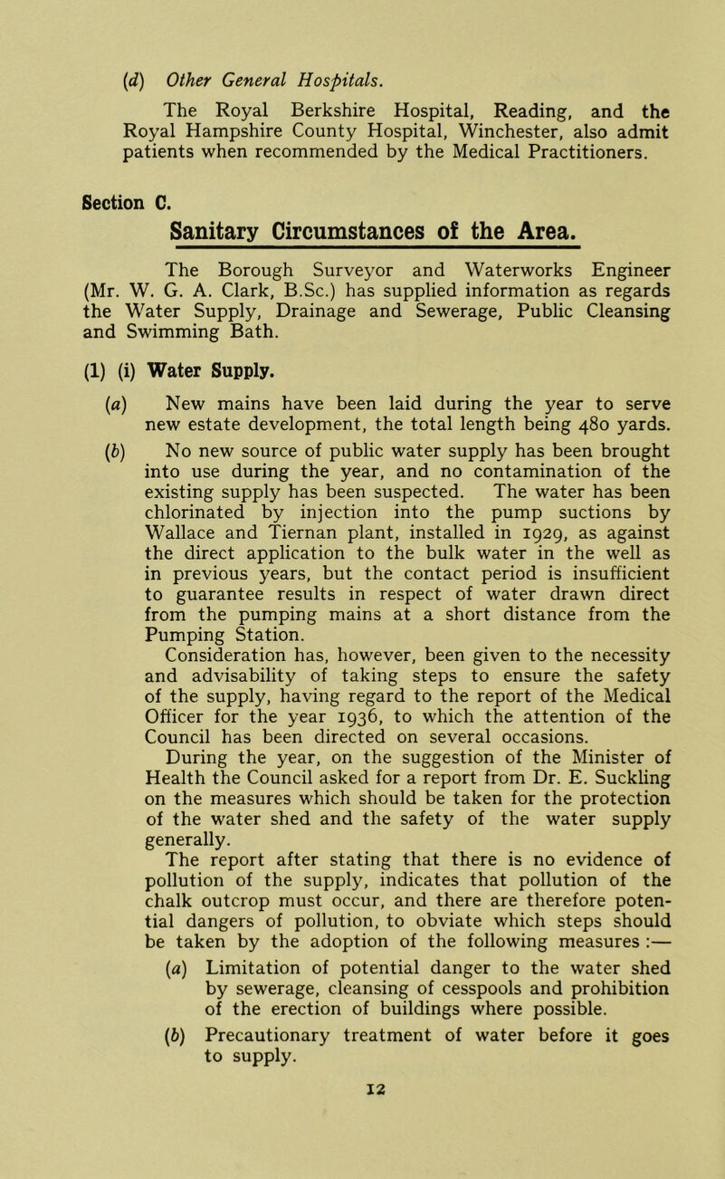 (d) Other General Hospitals. The Royal Berkshire Hospital, Reading, and the Royal Hampshire County Hospital, Winchester, also admit patients when recommended by the Medical Practitioners. Section C. Sanitary Circumstances of the Area. The Borough Surveyor and Waterworks Engineer (Mr. W. G. A. Clark, B.Sc.) has supplied information as regards the Water Supply, Drainage and Sewerage, Public Cleansing and Swimming Bath. (1) (i) Water Supply. (fl) New mains have been laid during the year to serve new estate development, the total length being 480 yards. {h) No new source of public water supply has been brought into use during the year, and no contamination of the existing supply has been suspected. The water has been chlorinated by injection into the pump suctions by Wallace and Tiernan plant, installed in 1929, as against the direct application to the bulk water in the well as in previous years, but the contact period is insufficient to guarantee results in respect of water drawn direct from the pumping mains at a short distance from the Pumping Station. Consideration has, however, been given to the necessity and advisability of taking steps to ensure the safety of the supply, having regard to the report of the Medical Officer for the year 1936, to which the attention of the Council has been directed on several occasions. During the year, on the suggestion of the Minister of Health the Council asked for a report from Dr. E. Suckling on the measures which should be taken for the protection of the water shed and the safety of the water supply generally. The report after stating that there is no evidence of pollution of the supply, indicates that pollution of the chalk outcrop must occur, and there are therefore poten- tial dangers of pollution, to obviate which steps should be taken by the adoption of the following measures :— {a) Limitation of potential danger to the water shed by sewerage, cleansing of cesspools and prohibition of the erection of buildings where possible. (6) Precautionary treatment of water before it goes to supply.