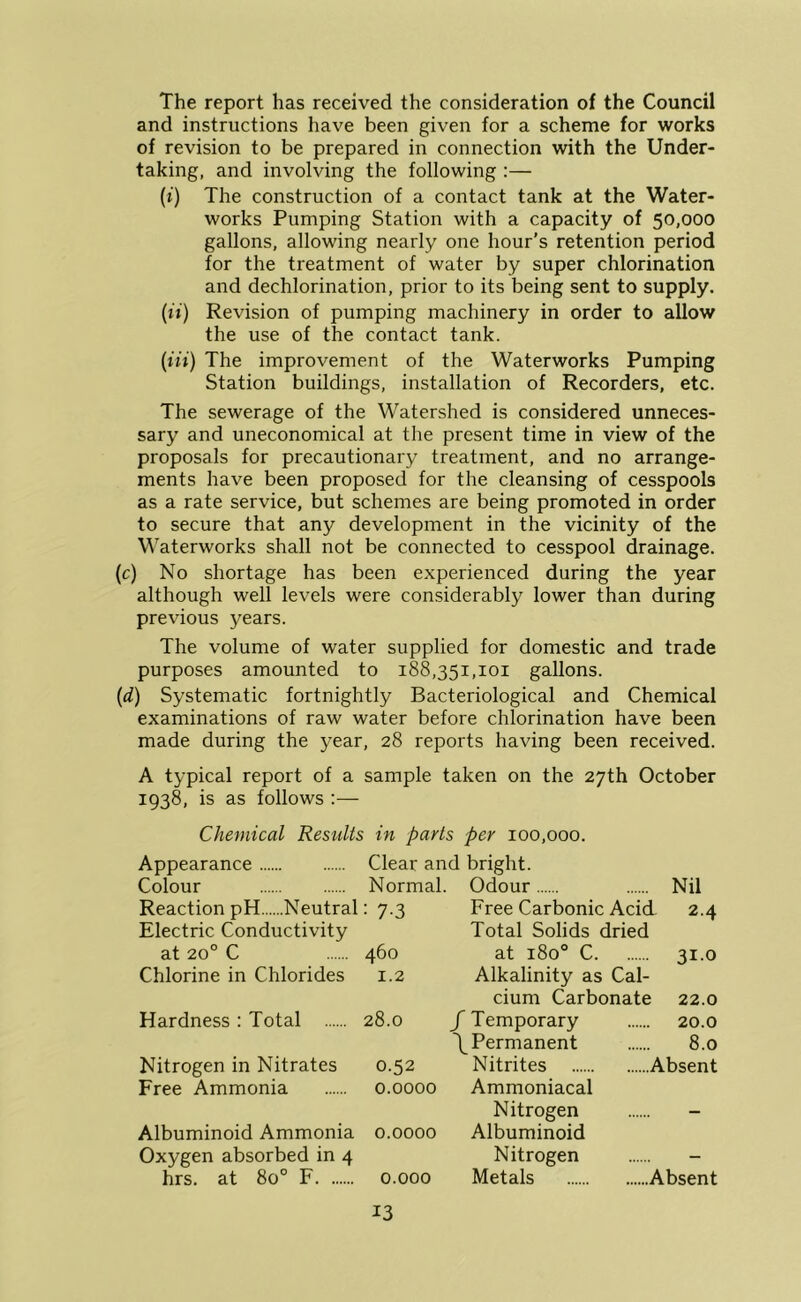 The report has received the consideration of the Council and instructions have been given for a scheme for works of revision to be prepared in connection with the Under- taking, and involving the following :— (t) The construction of a contact tank at the Water- works Pumping Station with a capacity of 50,000 gallons, allowing nearly one hour’s retention period for the treatment of water by super chlorination and dechlorination, prior to its being sent to supply. {ii) Revision of pumping machinery in order to allow the use of the contact tank. {in) The improvement of the Waterworks Pumping Station buildings, installation of Recorders, etc. The sewerage of the Watershed is considered unneces- sary and uneconomical at the present time in view of the proposals for precautionary treatment, and no arrange- ments have been proposed for the cleansing of cesspools as a rate service, but schemes are being promoted in order to secure that any development in the vicinity of the W’aterworks shall not be connected to cesspool drainage. (c) No shortage has been experienced during the year although well levels were considerably lower than during previous years. The volume of water supplied for domestic and trade purposes amounted to 188,351,101 gallons. (d) Systematic fortnightly Bacteriological and Chemical examinations of raw water before chlorination have been made during the year, 28 reports having been received. A typical report of a sample taken on the 27th October 1938, is as follows :— Chemical Results in parts per 100,000. Appearance Clear and bright. Colour Normal. Odour Nil Reaction pH Neutral : 7-3 Free Carbonic Acid 2.4 Electric Conductivity Total Solids dried at 20° C 460 at 180° C 31.0 Chlorine in Chlorides 1.2 Alkalinity as Cal- cium Carbonate 22.0 Hardness : Total 28.0 /Temporary 20.0 /Permanent 8.0 Nitrogen in Nitrates 0.52 Nitrites Absent Free Ammonia 0.0000 Ammoniacal Nitrogen - Albuminoid Ammonia 0.0000 Albuminoid Oxygen absorbed in 4 Nitrogen - hrs. at 80° F 0.000 Metals Absent