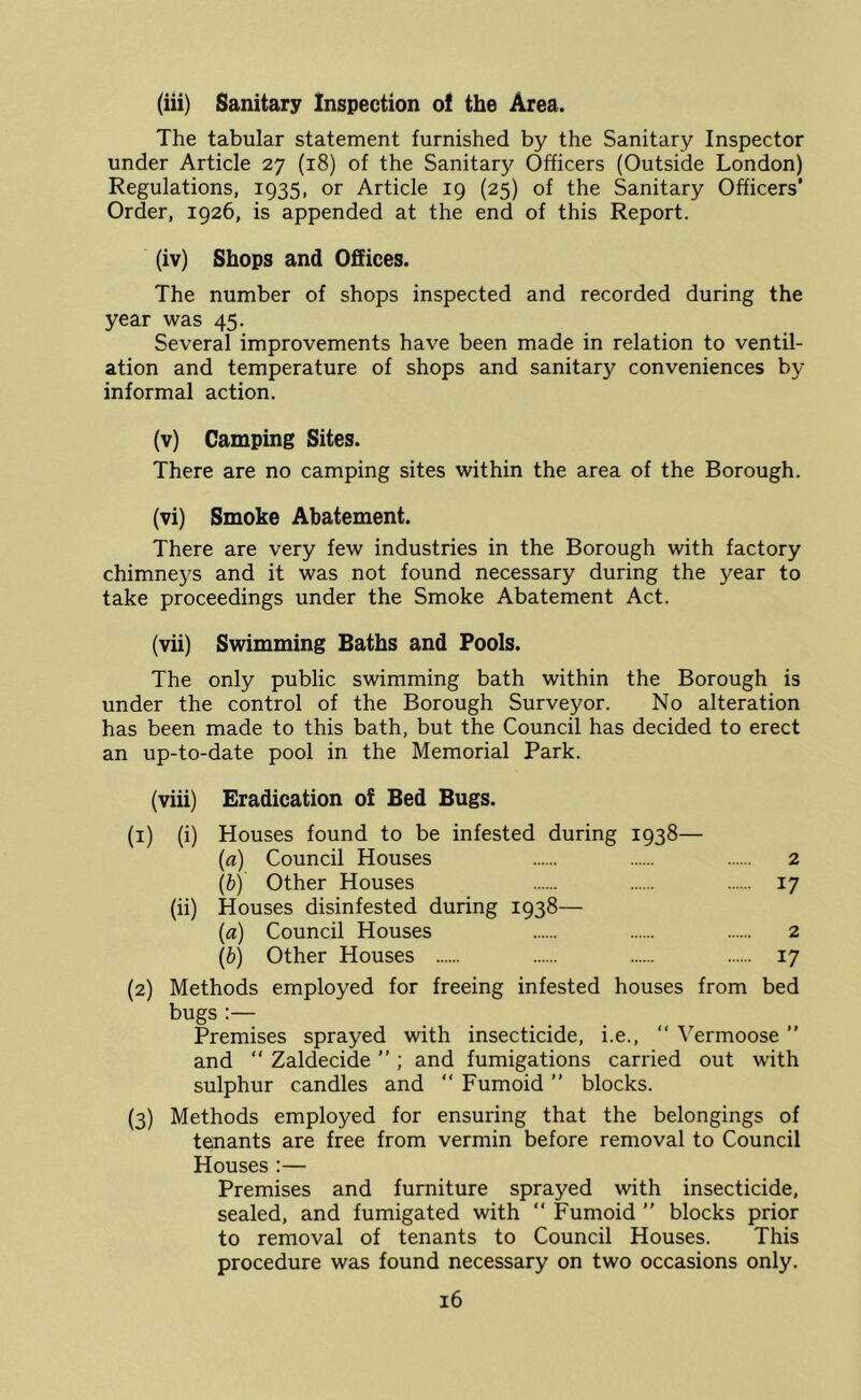 (iii) Sanitary Inspection of the Area. The tabular statement furnished by the Sanitary Inspector under Article 27 (18) of the Sanitary Officers (Outside London) Regulations, 1935, or Article 19 (25) of the Sanitary Officers’ Order, 1926, is appended at the end of this Report. (iv) Shops and Offices. The number of shops inspected and recorded during the year was 45. Several improvements have been made in relation to ventil- ation and temperature of shops and sanitar)^ conveniences by informal action. (v) Camping Sites. There are no camping sites within the area of the Borough. (vi) Smoke Abatement. There are very few industries in the Borough with factory chimneys and it was not found necessary during the year to take proceedings under the Smoke Abatement Act. (vii) Swimming Baths and Fools. The only public swimming bath within the Borough is under the control of the Borough Surveyor. No alteration has been made to this bath, but the Council has decided to erect an up-to-date pool in the Memorial Park. (viii) Eradication o£ Bed Bugs. (i) (i) Houses found to be infested during 1938— (a) Council Houses 2 \b) Other Houses 17 (ii) Houses disinfested during 1938— {a) Council Houses 2 (b) Other Houses 17 (2) Methods employed for freeing infested houses from bed bugs :— Premises sprayed with insecticide, i.e., “ Vermoose ” and “ Zaldecide ” ; and fumigations carried out with sulphur candles and “ Fumoid ” blocks. (3) Methods employed for ensuring that the belongings of tenants are free from vermin before removal to Council Houses :— Premises and furniture sprayed with insecticide, sealed, and fumigated with  Fumoid ” blocks prior to removal of tenants to Council Houses. This procedure was found necessary on two occasions only.