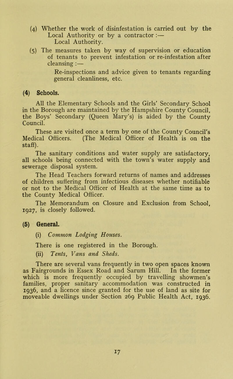 (4) Whether the work of disinfestation is carried out by the Local Authority or by a contractor :— Local Authority. (5) The measures taken by way of supervision or education of tenants to prevent infestation or re-infestation after cleansing :— Re-inspections and advice given to tenants regarding general cleanliness, etc. (4) Schools. All the Elementary Schools and the Girls’ Secondary School in the Borough are maintained by the Hampshire County Council, the Boys’ Secondary (Queen Mary’s) is aided by the County Council. These are visited once a term by one of the County Council’s Medical Officers. (The Medical Officer of Health is on the staff). The sanitary conditions and water supply are satisfactory, all schools being connected with the town’s water supply and sewerage disposal system. The Head Teachers forward returns of names and addresses of children suffering from infectious diseases whether notifiable or not to the Medical Officer of Health at the same time as to the County Medical Officer. The Memorandum on Closure and Exclusion from School, 1927, is closely followed. (5) General. (i) Common Lodging Houses. There is one registered in the Borough. (ii) Tents, Vans and Sheds. There are several vans frequently in two open spaces known as Fairgrounds in Essex Road and Sarum Hill. In the former which is more frequently occupied by travelling showmen’s families, proper sanitary accommodation was constructed in 1936, and a licence since granted for the use of land as site for moveable dwellings under Section 269 Public Health Act, 1936.