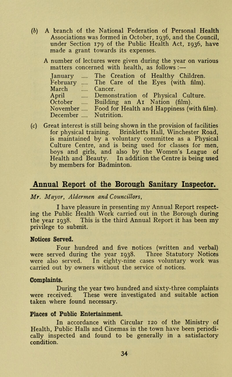 (5) A branch of the National Federation of Personal Health Associations was formed in October, 1936, and the Council, under Section 179 of the Public Health Act, 1936, have made a grant towards its expenses. A number of lectures were given during the year on various matters concerned with health, as follows :— January February March April October November December The Creation of Healthy Children. The Care of the Eyes (with film). Cancer. Demonstration of Physical Culture. Building an Ai Nation (film). Food for Health and Happiness (with film). Nutrition. (c) Great interest is still being shown in the provision of facilities for physical training. Brinkletts Hall, Winchester Road, is maintained by a voluntary committee as a Physical Culture Centre, and is being used for classes for men, boys and girls, and also by the Women’s League of Health and Beauty. In addition the Centre is being used by members for Badminton. Annual Report of the Borough Sanitary Inspector. Mr. Mayor, Aldermen and Councillors, I have pleasure in presenting my Annual Report respect- ing the Public Health Work carried out in the Borough during the year 1938. This is the third Annual Report it has been my privilege to submit. Notices Served. Four hundred and five notices (written and verbal) were served during the year 1938. Three Statutory Notices were also served. In eighty-nine cases voluntary work was carried out by owners without the service of notices. Complaints. During the year two hundred and sixty-three complaints were received. These were investigated and suitable action taken where found necessary. Places of Public Entertainment. In accordance with Circular 120 of the Ministry of Health, Public Halls and Cinemas in the town have been periodi- cally inspected and found to be generally in a satisfactory condition.
