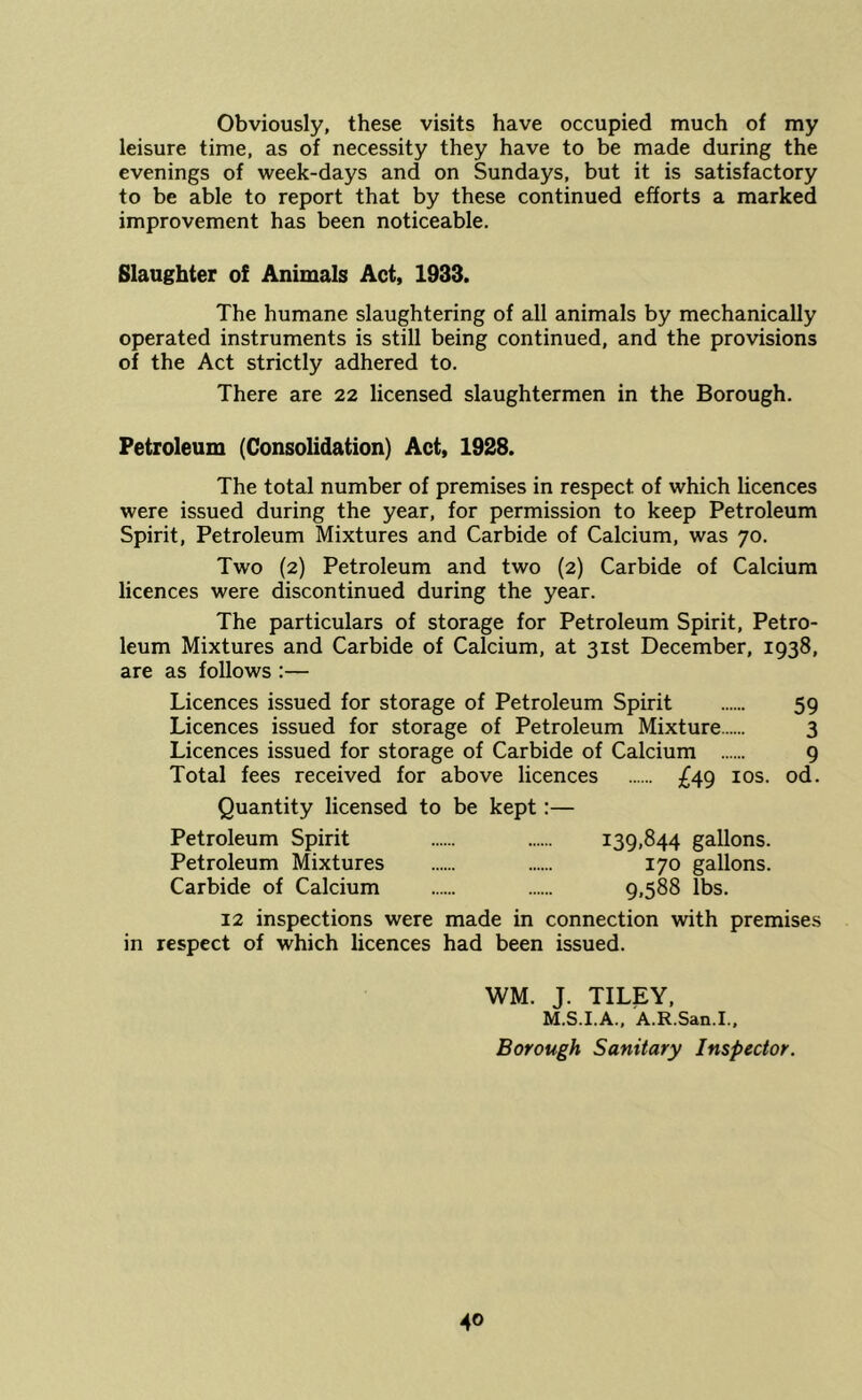 Obviously, these visits have occupied much of my leisure time, as of necessity they have to be made during the evenings of week-days and on Sundays, but it is satisfactory to be able to report that by these continued efforts a marked improvement has been noticeable. Slaughter of Animals Act, 1933. The humane slaughtering of all animals by mechanically operated instruments is still being continued, and the provisions of the Act strictly adhered to. There are 22 licensed slaughtermen in the Borough. Petroleum (Consolidation) Act, 1928. The total number of premises in respect of which licences were issued during the year, for permission to keep Petroleum Spirit, Petroleum Mixtures and Carbide of Calcium, was 70. Two (2) Petroleum and two (2) Carbide of Calcium licences were discontinued during the year. The particulars of storage for Petroleum Spirit, Petro- leum Mixtures and Carbide of Calcium, at 31st December, 1938, are as follows :— Licences issued for storage of Petroleum Spirit 59 Licences issued for storage of Petroleum Mixture 3 Licences issued for storage of Carbide of Calcium 9 Total fees received for above licences £4g los. od. Quantity licensed to be kept:— Petroleum Spirit 139,844 gallons. Petroleum Mixtures 170 gallons. Carbide of Calcium 9.588 lbs. 12 inspections were made in connection with premises in respect of which licences had been issued. WM. J. TILEY, M.S.I.A., A.R.San.I., Borough Sanitary Inspector.