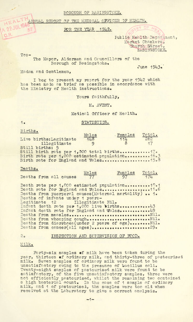 BOROUGH OP BASINGSTOKE, ANNUAL REPORT OF THE MEDICAL CFPIGER IF HEALTH^ FOR THE i9U2. FuTolic Health Departmenty Market Chamhers, 'Church Street, BASINGSTOKE. To:- The Mayor, Aldermen and Gcuncillors Borough of Basingstoke^ Madam and Gentlemen, of the June 1943*' I heg to present my report for the year i942 which has heen made as brief as possible in accordance with the Ministry of Health instructions* Yours faithfully. M, AVENT. Medical Officer of Health* i* STATISTICS. Births* Males • Females Live births:Legitimate i4S 1i4 illegitimate 9 S Still births: 5 Still birth rate per i,000 total births*•• Birth rate per i,000 estimated population* Birth rate for England and JTales. . Total* “2^2 i7 •.•i6»3 . •.i5o8 Deaths* Deaths from all causes Males 77 Females Total* 97 174 Death rate per 1,000 estimated population**••.•*.••10.1 Death rate for England and Uales**11*6 Deaths from puerperal causes(Maternal mortality) ** 1* Deaths of infants under 1 year:- Legitimate 12 Illegitimate Nil* Infant death rate per 1,000 live Hirths•*••.•*•**•*43 Infant death rate for England and ’sfales* **•****••• *49 Deaths from measles**••••.••***»••*«*•••••**••«•*••Nil* Deaths from whooping cough*•.*•*••.•*••*••*•••*•*••Nil* Deaths from diarrhoea(under 2 years of age)••*••••tNil* Deaths from cancer(all ages)*•••••«•«*•*****•*••***29* 2o INSPECTION AND SUPERVISION OF FOOD. Milk* Forty-six samples •f milk have been taken during the year, thirteen mt ordinary milk, and thirty-three of pasteurised milk* Seven samples of ordinary milk were found to be unsatisfactory owing to the presence of bacillus ccli* Twenty-eight samples of pasteurised milk were found to be satisfactory, of the five unsatisfactory sam.ples, three were not efficiently pasteurised, whilst the remaining two contained a high bacterial count* In the case of 1 sample of ordinary milk, and 1 of pasteurised, the samples were too old when received at the Laboratory to give a correct analysis*