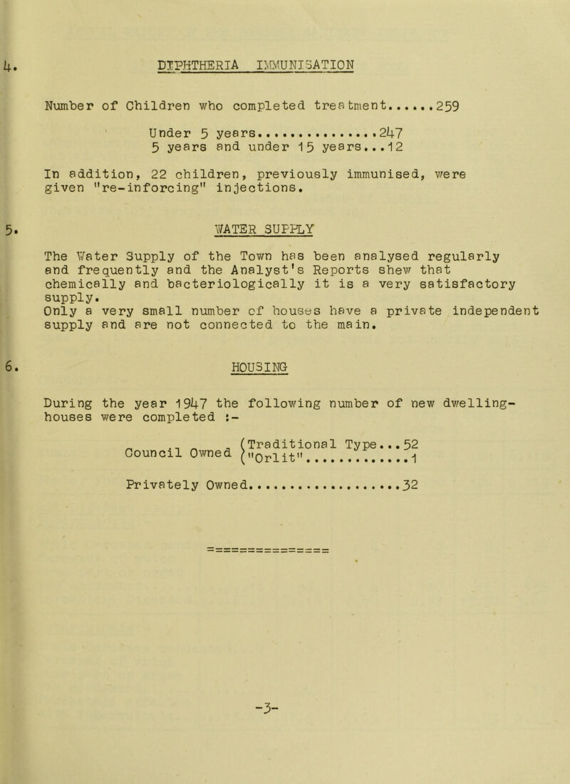 DIPHTHERIA IMMUNISAT10 N Number of Children who completed treatment 259 Under 5 years 247 5 years and under 15 years...12 In addition, 22 children, previously immunised, were given ”re-inf orcing injections. WATER SUPPLY The Water Supply of the Town has been analysed regularly and frequently and the Analyst’s Reports shew that chemically and bacteriologically it is a very satisfactory supply. Only a very small number of houses have a private independent supply and are not connected to the main. HOUSING During the year 1947 the following number of new dwelling- houses were completed Council Owned Traditional Type...52 Orlit 1 Privately Owned 32