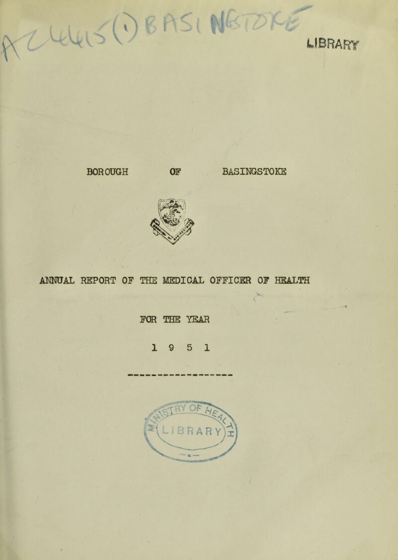 library BOROUGH OF BASINGSTOKE ANNUAL REPORT OF THE MEDICAL OFFICER OF HEALTH V., FOR THE YEAR 19 5 1