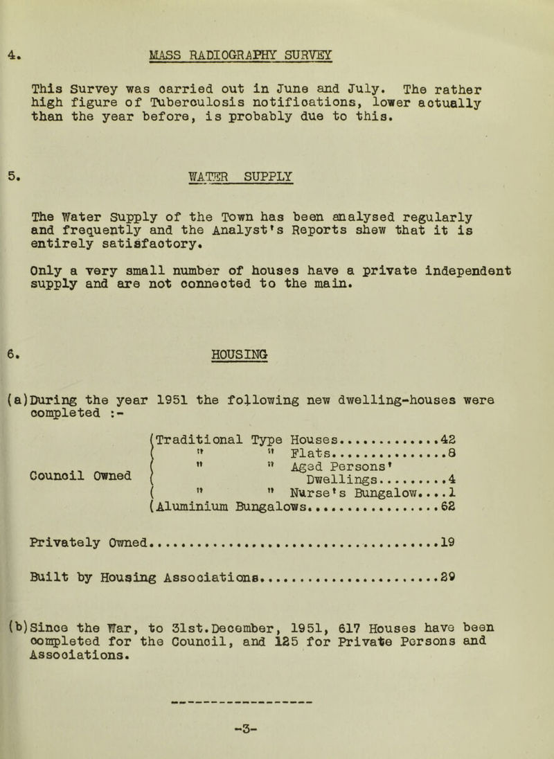 4. MASS RADIOGRAPHY SURVEY This Survey was carried out in June and July. The rather high figure of Tuberculosis notifications, lower actually than the year before, is probably due to this. 5. WAIER SUPPLY The Water Supply of the Town has been analysed regularly and frec^uently and the Analyst’s Reports shew that it is entirely satisfactory* Only a very small number of houses have a private independent supply and are not connected to the main. 6. HOUSING (a)Daring the year 1951 the following new dwelling-houses were completed :- (Traditional Type Houses .43 { Flats 8 ^ ” Aged Persons’ Council Owned ( Dwellings 4 ( ” ” Nurse’s Bungalow....1 (Aluminium Bungalows. 62 Privately Owned 19 Built by Housing Associations. 29 (b)Since the War, to 31st.December, 1951, 617 Houses have been completed for the Council, and 125 for Private Persons and Associations. -3-