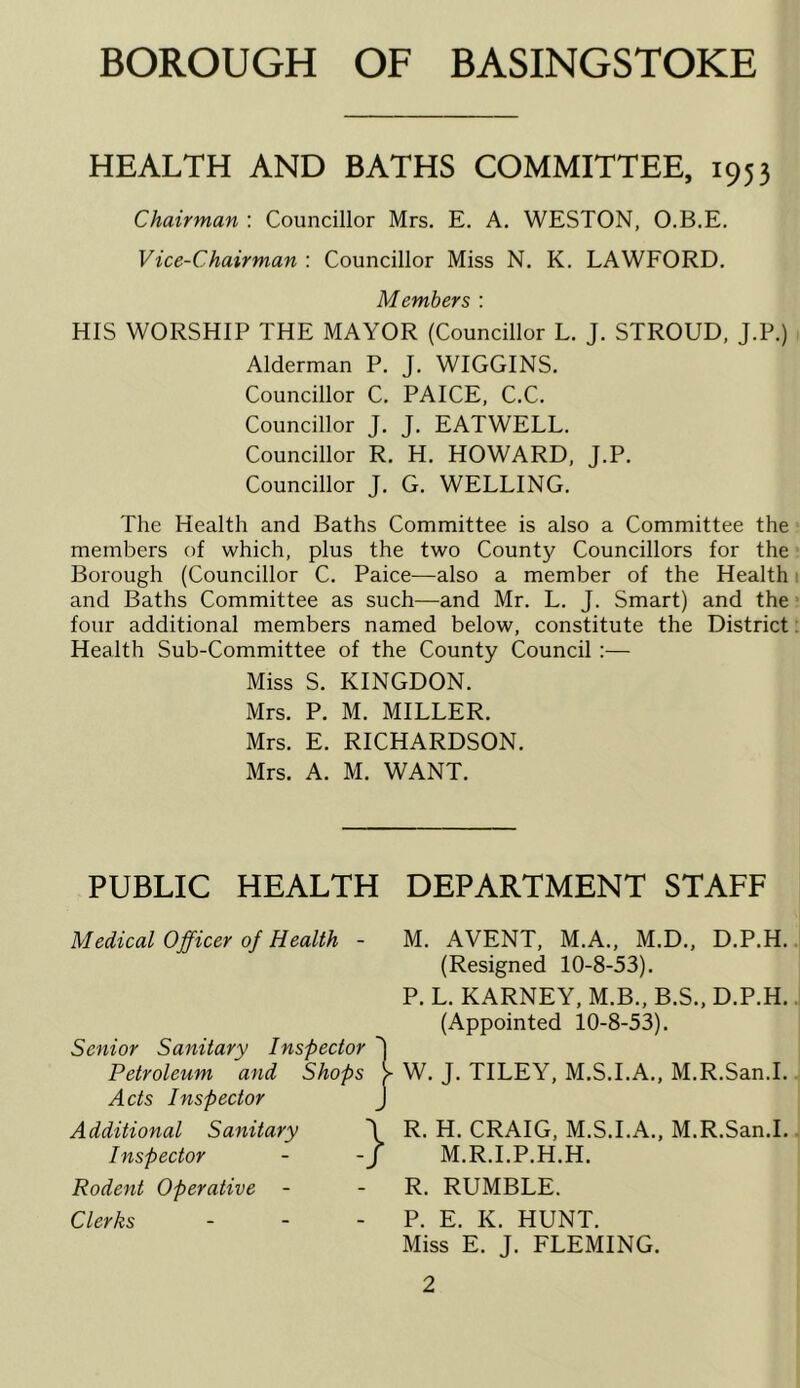 HEALTH AND BATHS COMMITTEE, 1953 Chairman : Councillor Mrs. E, A. WESTON, O.B.E. Vice-Chairman : Councillor Miss N. K. LAWFORD, Members : HIS WORSHIP THE MAYOR (Councillor L. J. STROUD, J.P.) Alderman P. J. WIGGINS. Councillor C. PAICE, C.C. Councillor J. J. EATWELL. Councillor R. H. HOWARD, J.P. Councillor J. G. WELLING. The Health and Baths Committee is also a Committee the members of which, plus the two County Councillors for the Borough (Councillor C. Paice^—also a member of the Health and Baths Committee as such—and Mr. L. J. Smart) and the four additional members named below, constitute the District Health Sub-Committee of the County Council :— Miss S. KINGDON. Mrs. P. M. MILLER. Mrs. E. RICHARDSON. Mrs. A. M. WANT. PUBLIC HEALTH Medical Officer of Health - Senior Sanitary Inspector Petroleum and Shops Acts Inspector Additional Sanitary Inspector Rodent Operative - } Clerks DEPARTMENT STAFF M. AVENT, M.A., M.D., D.P.H. (Resigned 10-8-53). P. L. KARNEY, M.B., B.S., D.P.H. (Appointed 10-8-53). W. J. TILEY, M.S.I.A., M.R.San.I. R. H. CRAIG, M.S.I.A., M.R.San.I. M.R.I.P.H.H. R. RUMBLE. P. E. K. HUNT. Miss E. J. FLEMING.