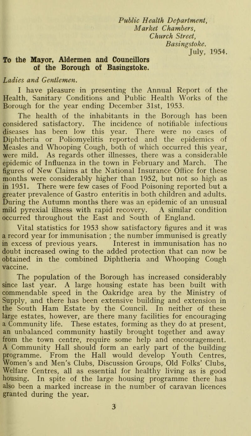 Public Health Department, Market Chambers, Church Street, Basingstoke. July, 1954. To the Mayor, Aldermen and Councillors of the Borough of Basingstoke. Ladies and Gentlemen. I have pleasure in presenting the Annual Report of the Health, Sanitary Conditions and Public Health Works of the Borough for the year ending December 31st, 1953. The health of the inhabitants in the Borough has been considered satisfactory. The incidence of notifiable infectious diseases has been low this year. There were no cases of Diphtheria or Poliomyelitis reported and the epidemics of Measles and Whooping Cough, both of which occurred this year, were mild. As regards other illnesses, there was a considerable epidemic of Influenza in the town in February and March. The figures of New Claims at the National Insurance Office for these months were considerably higher than 1952, but not so high as in 1951. There were few cases of Food Poisoning reported but a greater prevalence of Gastro enteritis in both children and adults. During the Autumn months there was an epidemic of an unusual mild pyrexial illness with rapid recovery. A similar condition occurred throughout the East and South of England. Vital statistics for 1953 show satisfactory figures and it was a record year for immunisation ; the number immunised is greatly in excess of previous years. Interest in immunisation has no doubt increased owing to the added protection that can now be obtained in the combined Diphtheria and Whooping Cough vaccine. The population of the Borough has increased considerably since last year. A large housing estate has been built with commendable speed in the Qakridge area by the Ministry of Supply, and there has been extensive building and extension in the South Ham Estate by the Council. In neither of these large estates, however, are there many facilities for encouraging a Community life. These estates, forming as they do at present, an unbalanced community hastily brought together and away from the town centre, require some help and encouragement. A Community Hall should form an early part of the building programme. From the Hall would develop Youth Centres, Women’s and Men’s Clubs, Discussion Groups, Old Folks’ Clubs, Welfare Centres, all as essential for healthy living as is good housing. In spite of the large housing programme there has also been a marked increase in the number of caravan licences granted during the year.