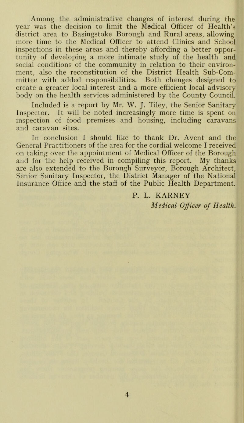 Among the administrative changes of interest during the year was the decision to limit the Medical Officer of Health’s district area to Basingstoke Borough and Rural areas, allowing more time to the Medical Officer to attend Clinics and School inspections in these areas and thereby affording a better oppor- tunity of developing a more intimate study of the health and social conditions of the community in relation to their environ- ment, also the reconstitution of the District Health Sub-Com- mittee with added responsibilities. Both changes designed to create a greater local interest and a more efficient local advisory body on the health services administered by the County Council. Included is a report by Mr. W. J. Tiley, the Senior Sanitary Inspector. It will be noted increasingly more time is spent on inspection of food premises and housing, including caravans and caravan sites. In conclusion I should like to thank Dr. A vent and the General Practitioners of the area for the cordial welcome I received on taking over the appointment of Medical Officer of the Borough and for the help received in compiling this report. My thanks are also extended to the Borough Surveyor, Borough Architect, Senior Sanitary Inspector, the District Manager of the National Insurance Office and the staff of the Public Health Department. P. L. KARNEY Medical Officer of Health.