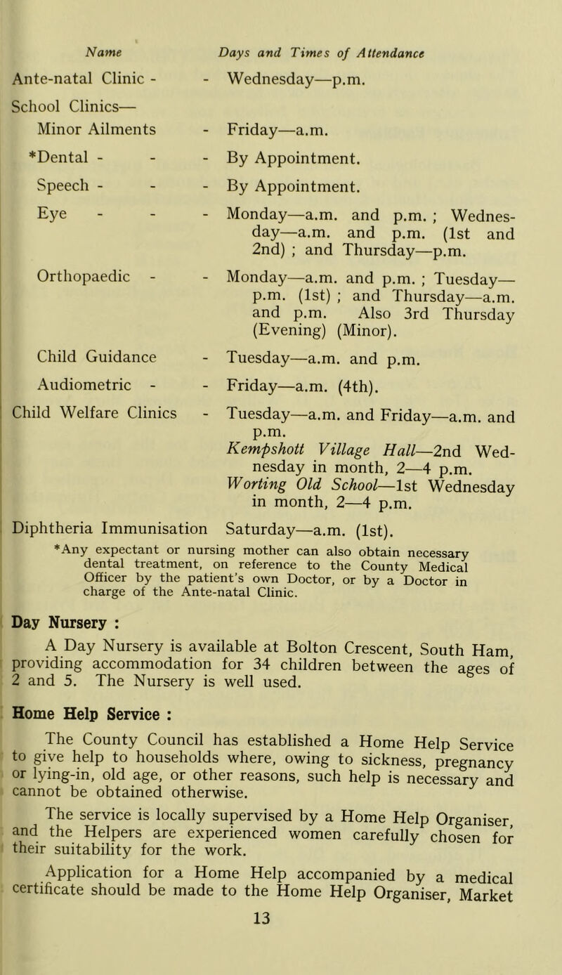 Name Days and Times of Attendance Ante-natal Clinic - - Wednesday—p.m. School Clinics— Minor Ailments - Friday—a.m. *Dental - - By Appointment. Speech - - By Appointment. Eye - Monday—a.m. and p.m. ; Wednes- day—a.m. and p.m. (1st and 2nd) ; and Thursday—p.m. Orthopaedic - Monday—a.m. and p.m. ; Tuesday— p.m. (1st) ; and Thursday—a.m. and p.m. Also 3rd Thursday (Evening) (Minor). Child Guidance - Tuesday—a.m. and p.m. Audiometric - - Friday—a.m. (4th). Child Welfare Clinics - Tuesday—a.m. and Friday—a.m. and p.m. Kempshott Village Hall—2nd Wed- nesday in month, 2—4 p.m. Worting Old School—1st Wednesday in month, 2—4 p.m. ' Diphtheria Immunisation Saturday—a.m. (1st). *Any expectant or nursing mother can also obtain necessary dental treatment, on reference to the County Medical Officer by the patient’s own Doctor, or by a Doctor in charge of the Ante-natal Clinic. Day Nursery : A Day Nursery is available at Bolton Crescent, South Ham, ! providing accommodation for 34 children between the ages of 2 and 5. The Nursery is well used. Home Help Service : The County Council has established a Home Help Service to give help to households where, owing to sickness, pregnancy or lying-in, old age, or other reasons, such help is necessary and cannot be obtained otherwise. The service is locally supervised by a Home Help Organiser and the Helpers are experienced women carefully chosen for their suitability for the work. Application for a Home Help accompanied by a medical certificate should be made to the Home Help Organiser, Market