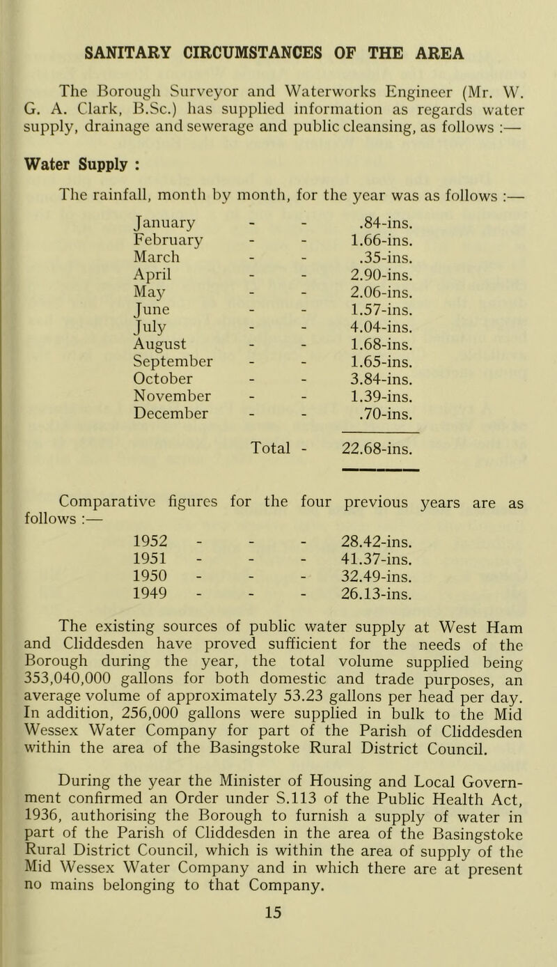 SANITARY CIRCUMSTANCES OF THE AREA The Borough Surveyor and Waterworks Engineer (Mr. W. G. A. Clark, B.Sc.) has supplied information as regards water supply, drainage and sewerage and public cleansing, as follows :— Water Supply : The rainfall, month by month, for the year was as follows :— January - - .84-ins. February - - 1.66-ins. March - - .35-ins. April - - 2.90-ins. May - - 2.06-ins. June - - 1.57-ins. Jnly - - 4.04-ins. August - - 1.68-ins. September - - 1.65-ins. October - - 3.84-ins. November - - 1.39-ins. December - - .70-ins. Total - 22.68-ins. Comparative figures for the four previous follows :— 1952 28.42-ins. 1951 - - 41.37-ins. 1950 - - 32.49-ins. 1949 - - 26.13-ins. The existing sources of public water supply at West Ham and Cliddesden have proved sufficient for the needs of the Borough during the year, the total volume supplied being 353,040,000 gallons for both domestic and trade purposes, an average volume of approximately 53.23 gallons per head per day. In addition, 256,000 gallons were supplied in bulk to the Mid Wessex Water Company for part of the Parish of Cliddesden within the area of the Basingstoke Rural District Council. During the year the Minister of Housing and Local Govern- ment confirmed an Order under S.113 of the Public Health Act, 1936, authorising the Borough to furnish a supply of water in part of the Parish of Cliddesden in the area of the Basingstoke Rural District Council, which is within the area of supply of the Mid Wessex Water Company and in which there are at present no mains belonging to that Company.