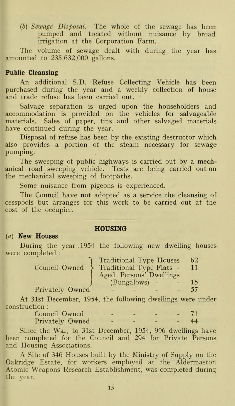 (b) Sewage Disposal.—The whole of the sewage has been pumped and treated without nuisance by broad irrigation at the Corporation Farm. The volume of sewage dealt with during the year has amounted to 235,632,000 gallons. Public Cleansing •■\n additional S.D. Refuse Collecting Vehicle has been purchased during the year and a weekly collection of house and trade refuse has been carried out. ’ Salvage separation is urged upon the householders and accommodation is provided on the vehicles for salvageable materials. Sales of paper, tins and other salvaged materials have continued during the year. Disposal of refuse has been by the existing destructor which also provides a portion of the steam necessary for sewage pumping. The sweeping of public highways is carried out by a mech- anical road sweeping vehicle. Tests are being carried out on the mechanical sweeping of footpaths. Some nuisance from pigeons is experienced. The Council have not adopted as a service the cleansing of cesspools but arranges for this work to be carried out at the cost of the occupier. HOUSING (a) New Houses During the year , 1954 the following new dwelling houses were completed ; ^ Traditional Type Houses 62 Council Owned > Traditional Type Flats - 11 Aged Persons’ Dwellings (Bungalows) - - 15 Privately Owned - - - - 57 At 31st December, 1954, the following dwellings were under construction : Council Owned - - - - 71 Privately Owned - - - - 44 Since the War, to 31st December, 1954, 996 dwellings have been completed for the Council and 294 for Private Persons and Housing Associations. A Site of 346 Houses built by the Ministry of Supply on the Oakridge Estate, for workers employed at the Aldermaston Atomic Weapons Research Establishment, was completed during the year.