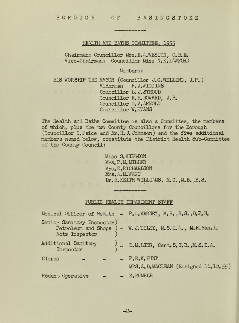 BOROUGH BASINGSTOKE 0 F HEALTH AND BATHS COMMITTEE, 1955 Chairman: Councillor Mrs.E.A,WESTON, O.B.E, Vice-Chairman: Councillor Miss N,K.LAWFGRD Members: HIS WORSHIP THE MAYOR (Councillor J.G.WELLING, J.P. ) Alderman P, J.WIGGINS Councillor L. J. STROUD Councillor R. H.HOWARD, J.P. Councillor G.V. ARNOLD Councillor W,EVANS The Health and Baths Committee is also a Committee, the members of which, plus the two County Councillors for the Borough (Councillor C.Paice and Mr, H, J. Johnson) and the five additional members named below, constitute the District Health Sub-Ccmmittee of the County Council: Miss S.KINGDON Mrs. P,M. MILLER Mrs. E. RICHARDSON Mrs. A. M. WANT Dr. H. KEITH WILLIAMS, M. C. ,M,B, ,B. S. PUBLIC HEALTH DEPARTMENT STAFF Medical Officer of Health Senior Sanitary Inspector) Petroleum and Shops ) Acts Inspector ) Additional Sanitary ) Inspector ) Clerks - - Rodent Operative P.L. KARNEY, M.B. ,B,S. ,D,P, H. W. J.TILEY, M.S.I.A. , M.R.San.I. D.M.LING, Cert.S, I.B. ,M.S. I. A, P.E.K. HUNT MRS. A. D.MACLEAN (Resigned 16.12. 55) R, RUMBLE -2-