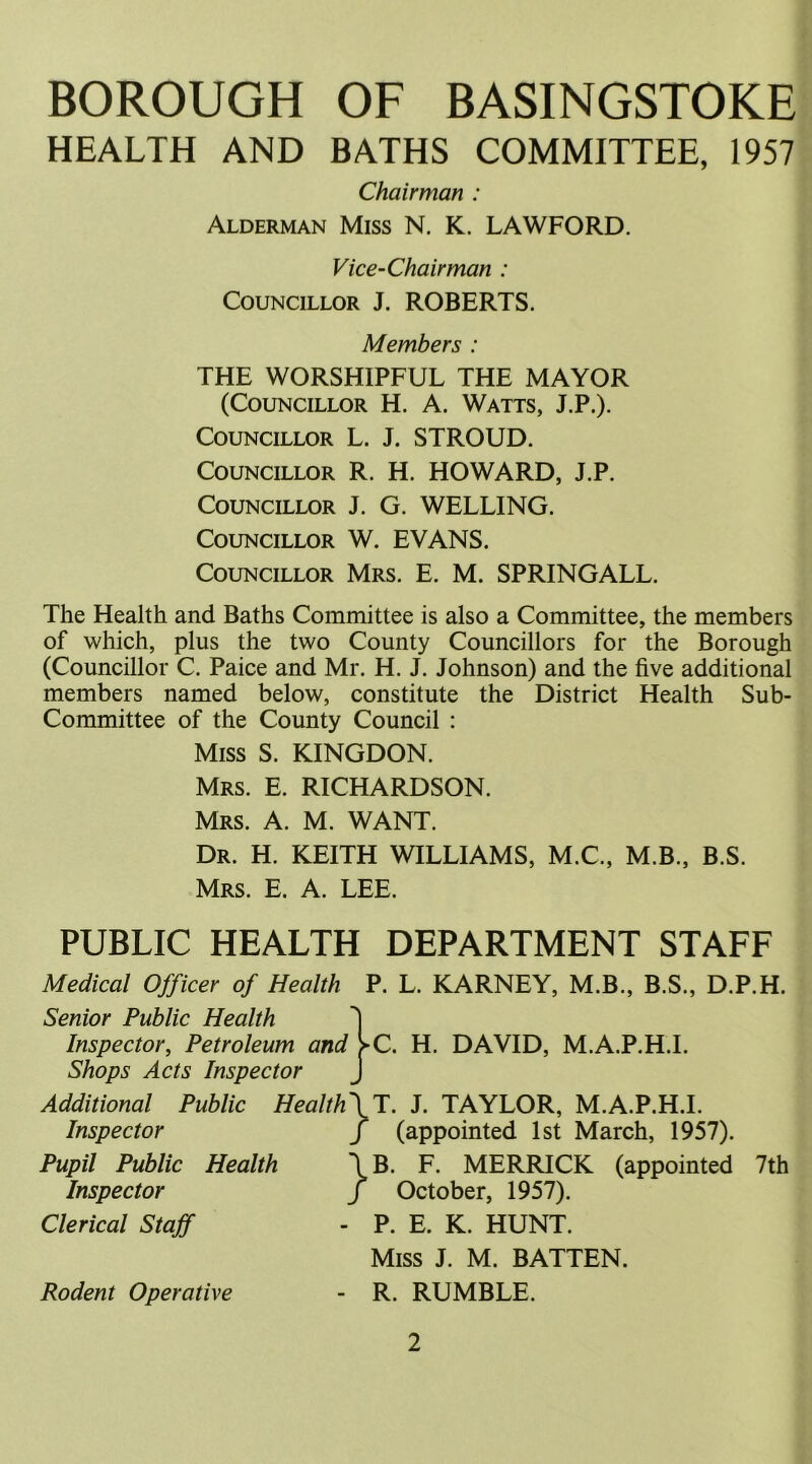 HEALTH AND BATHS COMMITTEE, 1957 Chairman : Alderman Miss N, K. LAWFORD. Vice-Chairman : Councillor J. ROBERTS. Members : THE WORSHIPFUL THE MAYOR (Councillor H. A. Watts, J.P.). Councillor L. J. STROUD. Councillor R. H. HOWARD, J.P. Councillor J. G. WELLING. Councillor W. EVANS. Councillor Mrs. E. M. SPRINGALL. The Health and Baths Committee is also a Committee, the members of which, plus the two County Councillors for the Borough (Councillor C. Paice and Mr. H. J. Johnson) and the five additional members named below, constitute the District Health Sub- Committee of the County Council : Miss S. KINGDON. Mrs. E. RICHARDSON. Mrs. A. M. WANT. Dr. H. KEITH WILLIAMS, M.C., M.B., B.S. Mrs. E. A. LEE. PUBLIC HEALTH DEPARTMENT STAFF Medical Officer of Health P. L. KARNEY, M.B., B.S., D.P.H. Senior Public Health 'j Inspector, Petroleum and >C. H. DAVID, M.A.P.H.I. Shops Acts Inspector J Additional Public Health\T. J. TAYLOR, M.A.P.H.I. Inspector Pupil Public Health Inspector Clerical Staff Rodent Operative f (appointed 1st March, 1957). \B. F. MERRICK (appointed 7th / October, 1957). - P. E. K. HUNT. Miss J. M. BATTEN. - R. RUMBLE.