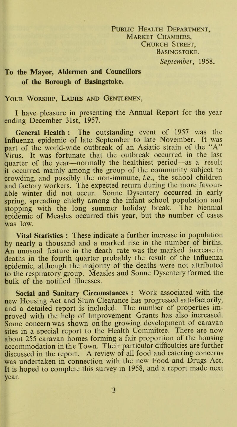 Public Health Department, Market Chambers, Church Street, Basingstoke. September, 1958. To the Mayor, Aldermen and CouncUlors of the Borough of Basingstoke. Your Worship, Ladies and Gentlemen, I have pleasure in presenting the Annual Report for the year ending December 31st, 1957. General Health : The outstanding event of 1957 was the Influenza epidemic of late September to late November. It was part of the world-wide outbreak of an Asiatic strain of the “A” Virus. It was fortunate that the outbreak occurred in the last quarter of the year—normally the healthiest period—as a result it occurred mainly among the group of the community subject to crowding, and possibly the non-immune, i.e., the school children and factory workers. The expected return during the more favour- able winter did not occur. Sonne Dysentery occurred in early spring, spreading chiefly among the infont school population and stopping with the long summer holiday break. The biennial epidemic of Measles occurred this year, but the number of cases was low. Vital Statistics : These indicate a further increase in population by nearly a thousand and a marked rise in the number of births. An unusual feature in the death rate was the marked increase in deaths in the fourth quarter probably the result of the Influenza epidemic, although the majority of the deaths were not attributed to the respiratory group. Measles and Sonne Dysentery formed the bulk of the notified illnesses. Social and Sanitary Circumstances : Work associated with the new Housing Act and Slum Clearance has progressed satisfactorily, and a detailed report is included. The number of properties im- proved with the help of Improvement Grants has also increased. Some concern was shown on the growing development of caravan sites in a special report to the Health Committee. There are now about 255 caravan homes forming a fair proportion of the housing accommodation in the Town. Their particular difficulties are further discussed in the report. A review of all food and catering concerns was undertaken in connection with the new Food and Drugs Act. It is hoped to complete this survey in 1958, and a report made next year.